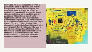 Hollywood Africans, realizzato nel 1983, fa
parte di una serie di dipinti di Jean-Michel
Basquiat che presentano immagini e testi
relativi agli stereotipi degli afroamericani,
applicati nel mondo dello spettacolo. Alcuni
elementi dell’opera sono autobiografici, in
particolare il trio di figure a destra che
rappresenta l’artista con il musicista rap
Rammellzee e il pittore Toxic. Altre notazioni
molto importanti sono definizioni come “Sugar
Cane”, “Tobacco”, “Gangsterism” che
alludono ai ruoli limitati disponibili per gli attori
neri nei vecchi film di Hollywood. Durante la
sua carriera, Basquiat ha affrontato molte
tematiche a lui care, come in questo caso il
razzismo: la nozione di esclusione viene
ribadita nel modo in cui l’artista era solito
cancellare parole o frasi nelle sue opere.
 