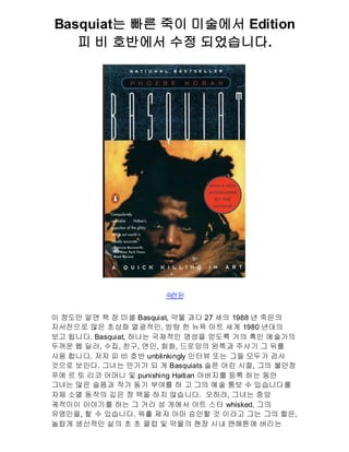 Basquiat는 빠른 죽이 미술에서 Edition
   피 비 호반에서 수정 되었습니다.




                      숙 된
                       련


이 정도만 알면 책 장 미셸 Basquiat, 약물 과다 27 세의 1988 년 죽은의
자서전으로 많은 초상화 열광적인, 방탕 한 뉴욕 아트 세계 1980 년대의
보고 됩니다. Basquiat, 하나는 국제적인 명성을 얻도록 거의 흑인 예술가의
두꺼운 웹 딜러, 수집, 친구, 연인, 회화, 드로잉의 왼쪽과 주사기 그 뒤를
사용 합니다. 저자 피 비 호반 unblinkingly 인터뷰 또는 그들 모두가 검사
것으로 보인다. 그녀는 만기가 되 게 Basquiats 슬픈 어린 시절, 그의 불안정
푸에 르 토 리코 어머니 및 punishing Haitian 아버지를 등록 하는 동안
그녀는 많은 슬픔과 작가 동기 부여를 하 고 그의 예술 통보 수 있습니다를
자체 소멸 동작의 깊은 정 맥을 하지 않습니다. 오히려, 그녀는 중앙
궤적이이 이야기를 하는 그 거리 성 게에서 아트 스타 whisked, 그의
유명인을, 할 수 있습니다. 워홀 제자 아마 승인할 것 이라고 그는 그의 짧은,
놀랍게 생산적인 삶의 초 초 클럽 및 약물의 현장 시내 맨해튼에 버리는
 