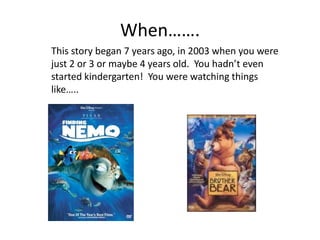 When…….This story began 7 years ago, in 2003 when you were just 2 or 3 or maybe 4 years old.  You hadn’t even started kindergarten!  You were watching things like…..