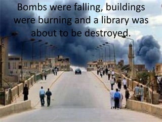 Bombs were falling, buildings were burning and a library was about to be destroyed.