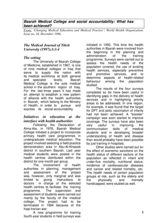 3
Basrah Medical College and social accountability: What has
been achieved?
From: “Changing Medical Education and Medical Practice”, World Health Organization,
Issue no. 10, December 1996.
The Medical Journal of Tikrit
University (1997);3:3-4
The setting
The University of Basrah College
of Medicine, established in 1967, is one
of nine medical colleges in Iraq that
serve to supply the nation with
its medical workforce at both general
and specialist levels. Basrah
Medical College is the sole medical
school in the southern region of Iraq.
For the last three years it has made
an attempt to establish a new pattern
of alliance with the health authorities
in Basrah, which belong to the Ministry
of Health, in order to pursue and
express its social accountability.
Initiatives in education at the
interface with health authorities
Following the Declaration of
Alma-Ata, in 1978, Basrah Medical
College initiated a project to incorporate
primary health care programmes in
undergraduate medical education. The
project involved selecting a field practice
demonstration area in Abu-Al-Khassib
district in southern Basrah. Last year
medical students were posted in the
health centres distributed within the
district for one month per group.
The involvement of health
authorities in planning, management
and assessment of the project
was, however, only marginal and was
limited to giving instructions to
doctors in charge of the selected
health centres to facilitate the training
programme. The supervision and
assessment of students were carried out
mainly by the faculty of the medical
college. The project had to be
terminated in 1984 because of the
Iraqi-Iranian war.
A new programme for training
fourth-year students in field surveys was
initiated in 1993. This time the health
authorities in Basrah were involved from
the beginning in the planning and
administration of the training
programme. Surveys were carried out to
assess the health needs of the
population covered, the use of existing
health services, especially preventive
and promotive services, and to
determine aspects of health-related
behaviour among the population
studied.
The results of the four surveys
completed so far have been useful in
identifying gaps in the delivery of health
services and in highlighting priority
areas to be addressed. In one region,
for example, it was found that the target
for DPT and polio vaccination of infants
had not been achieved. A “booster”
campaign was soon started to improve
coverage. The surveys have also been
very useful in improving the
communication skills of medical
students and in developing broader
understanding of health and disease
than would probably have been possible
by just training in hospitals.
Other studies were carried out on
the effect of economic sanctions on the
health status of different sectors of the
population as reflected in infant and
under-five mortality, nutritional status,
incidence of cardiovascular diseases
and cancer and related mortality, etc.
The health needs of certain population
groups at risk, such as the elderly and
the physically and mentally
handicapped, were studied as well.
 