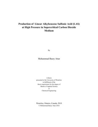 Production of Linear Alkybenzene Sulfonic Acid (LAS)
   at High Pressure in Supercritical Carbon Dioxide
                       Medium




                                 by



                 Mohammad Basry Attar




                                 A thesis
               presented to the University of Waterloo
                          in fulfillment of the
                 thesis requirement for the degree of
                      Master of Applied Science
                                    in
                        Chemical Engineering




               Waterloo, Ontario, Canada, 2010
                  © Mohammad Basry Attar 2010
 