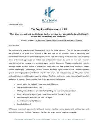  
 
February 14, 2011 
The Cognitive Dissonance of it All 
"Men, it has been well said, think in herds; it will be seen that they go mad in herds, while they only 
recover their senses slowly, and one by one." 
‐ Charles Mackay, Extraordinary Popular Delusions and the Madness of Crowds. 
Dear Investors: 
We continue to be very concerned about systemic risk in the global economy.  Thus far, the systemic risk that 
was  prevalent  in  the  global  credit  markets  in  2007  and  2008  has  not  subsided;  rather,  it  has  simply  been 
transferred from the private sector to the public sector.  We are currently in the midst of a cyclical upswing 
driven by the most aggressively pro‐cyclical fiscal  and monetary policies  the world has  ever seen.  Investors 
around the world are engaging in an acute and severe cognitive dissonance.  They acknowledge that excessive 
leverage  created  an  asset  bubble  of  generational  proportions,  but  they  do  everything  possible  to  prevent 
rational  deleveraging.    Interestingly,  equities  continue  to  march  higher  in  the  face  of  European  sovereign 
spreads remaining near their widest levels since the crisis began.  It is eerily similar to July 2007, when equities 
continued higher as credit markets began to collapse.  This letter outlines the major systemic fault lines which 
we believe all investors should consider.  Specifically, we address the following: 
• Who is Mixing the Kool‐Aid? (Know your Central Bankers) 
• The Zero‐Interest‐Rate‐Policy Trap 
• The Keynesian Endpoint – Where Deficit Spending and Fiscal Stimulus Break Down 
• Japan – What Other Macro Players have Missed and the Coming of “X‐Day” 
• Will Germany Go All‐In, or is the Price Too High? 
• An Update on Iceland and Greece 
• Does Debt Matter? 
While  good  investment  opportunities  still  exist,  investors  need  to  exercise  caution  and  particular  care  with 
respect to investment decisions.  We expect that 2011 will be yet another very interesting year.  
 