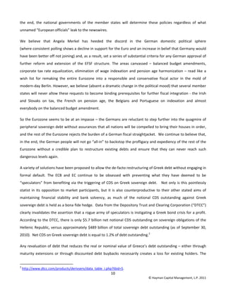 10 
© Hayman Capital Management, L.P. 2011 
the  end,  the  national  governments  of  the  member  states  will  determine  these  policies  regardless  of  what 
unnamed “European officials” leak to the newswires. 
We  believe  that  Angela  Merkel  has  heeded  the  discord  in  the  German  domestic  political  sphere  
(where consistent polling shows a decline in support for the Euro and an increase in belief that Germany would 
have been better off not joining) and, as a result, set a series of substantial criteria for any German approval of 
further  reform  and  extension  of  the  EFSF  structure.  The  areas  canvassed  –  balanced  budget  amendments, 
corporate tax rate equalization, elimination of wage indexation and pension age harmonization – read like a 
wish  list  for  remaking  the  entire  Eurozone  into  a  responsible  and  conservative  fiscal  actor  in  the  mold  of 
modern‐day Berlin. However, we believe (absent a dramatic change in the political mood) that several member 
states will never allow these requests to become binding prerequisites for further fiscal integration ‐ the Irish 
and  Slovaks  on  tax,  the  French  on  pension  age,  the  Belgians  and  Portuguese  on  indexation  and  almost 
everybody on the balanced budget amendment.  
So the Eurozone seems to be at an impasse – the Germans are reluctant to step further into the quagmire of 
peripheral sovereign debt without assurances that all nations will be compelled to bring their houses in order, 
and the rest of the Eurozone rejects the burden of a German fiscal straightjacket.  We continue to believe that, 
in the end, the German people will not go “all‐in” to backstop the profligacy and expediency of the rest of the 
Eurozone  without  a  credible  plan  to  restructure  existing  debts  and  ensure  that  they  can  never  reach  such 
dangerous levels again. 
A variety of solutions have been proposed to allow the de‐facto restructuring of Greek debt without engaging in 
formal  default.  The  ECB  and  EC  continue  to  be  obsessed  with  preventing  what  they  have  deemed  to  be 
“speculators” from benefiting via the triggering of CDS on Greek sovereign debt.   Not only is this pointlessly 
statist in its  opposition to market participants, but it is also counterproductive to their other stated aims of 
maintaining  financial  stability  and  bank  solvency,  as  much  of  the  notional  CDS  outstanding  against  Greek 
sovereign debt is held as a bona fide hedge.  Data from the Depository Trust and Clearing Corporation (“DTCC”) 
clearly invalidates the assertion that a rogue army of speculators is instigating a Greek bond crisis for a profit.  
According to the DTCC, there is only $5.7 billion net notional CDS outstanding on sovereign obligations of the 
Hellenic Republic, versus approximately $489 billion of total sovereign debt outstanding (as of September 30, 
2010).  Net CDS on Greek sovereign debt is equal to 1.2% of debt outstanding.2
   
Any revaluation of debt that reduces the real or nominal value of Greece’s debt outstanding – either through 
maturity extensions or through discounted debt buybacks necessarily creates a loss for existing holders. The 
                                                            
2
 http://www.dtcc.com/products/derivserv/data_table_i.php?tbid=5. 
 