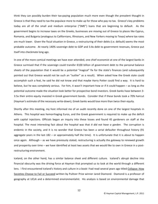 12 
© Hayman Capital Management, L.P. 2011 
think they can possibly burden their tax‐paying population much more even though the prevalent thought in 
Greece is that they need to tax the populace more to make up for those who pay no tax.  Greece’s key problems 
today  are  all  of  the  small  and  medium  enterprise  (“SME”)  loans  that  are  beginning  to  default.    As  the 
government begins to increase taxes on the Greeks, businesses are moving out of Greece to places like Cyprus, 
Romania, and Bulgaria (analogous to Californians, Illinoisans, and New Yorkers moving to Texas) where tax rates 
are much lower.  Given the fiscal situation in Greece, a restructuring of their debts (i.e. default) seems the most 
probable outcome.  At nearly 140% sovereign debt to GDP and 3.4x debt to government revenues, Greece put 
itself into checkmate long ago. 
In one of the more comical meetings we have ever attended, one chief economist at one of the largest banks in 
Greece surmised that if the sovereign could transfer €100 billion of government debt to the personal balance 
sheets of the population that it would be a potential “magical” fix for the state’s finances (and subsequently 
pointed out that Greece would not be such an “outlier” as a result).  When asked how the Greek state could 
accomplish such a feat, he said he did not know and that maybe Harry Potter could find a way.  It is hard to 
believe, but he was completely serious.  For him, it wasn’t important how or if it could happen – as long as the 
potential outcome made the situation look better for prospective bond investors. Greek banks have between 3‐
3.5x their entire equity invested in Greek government bonds.  Consider that if these bonds took a 70% haircut 
(Hayman’s estimate of the necessary write‐down), Greek banks would lose more than twice their equity. 
Shortly after this meeting, my host informed me of an audit recently done on one of the largest hospitals in 
Athens.  This hospital was hemorrhaging Euros, and the Greek government is required to make up the deficit 
with  capital  injections.  Officials  began  an  inquiry  into  these  losses  and  found  45  gardeners  on  staff  at  the 
hospital.  The  most  interesting  fact  about  the  hospital  was  that  it  did  not  have  a  garden.    The  corruption  is 
endemic  in  the  society,  and  it  is  no  wonder  that  Greece  has  been  a  serial  defaulter  throughout  history  (91 
aggregate years in the last 182 – or approximately half the time).  It is unfortunate that it is about to happen 
once again.  Although – as we have previously stated, restructuring is actually the gateway to renewed growth 
and prosperity over time – we have identified at least two assets that we would like to own in Greece in a post‐
restructuring environment. 
Iceland,  on  the  other  hand,  has  a  similar  balance  sheet  and  different  culture.    Iceland’s  abrupt  decline  into 
financial obscurity was the driving force at Hayman that prompted us to look at the world through a different 
lens.  I first encountered Iceland’s history and culture in a book I had read several years ago titled Collapse: How 
Societies Choose to Fail or Succeed written by Pulitzer Prize winner Jared Diamond.  Diamond is a professor of 
geography at UCLA and a determined environmentalist.  His analysis is based on environmental damage that 
 