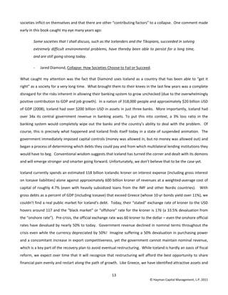 13 
© Hayman Capital Management, L.P. 2011 
societies inflict on themselves and that there are other “contributing factors” to a collapse.  One comment made 
early in this book caught my eye many years ago: 
Some societies that I shall discuss, such as the Icelanders and the Tikopians, succeeded in solving 
extremely difficult environmental problems, have thereby been able to persist for a long time, 
and are still going strong today. 
‐ Jared Diamond, Collapse: How Societies Choose to Fail or Succeed.  
What caught my attention was the fact that Diamond uses Iceland as a country that has been able to “get it 
right” as a society for a very long time.  What brought them to their knees in the last few years was a complete 
disregard for the risks inherent in allowing their banking system to grow unchecked (due to the overwhelmingly 
positive contribution to GDP and job growth).  In a nation of 318,000 people and approximately $20 billion USD 
of GDP (2008), Iceland had over $200 billion USD in assets in just three banks.  More importantly, Iceland had 
over  34x  its  central  government  revenue  in  banking  assets.  To  put  this  into  context,  a  3%  loss  ratio  in  the 
banking system would completely wipe out the banks and the country’s ability to deal with the problem.  Of 
course, this is precisely what happened and Iceland finds itself today in a state of suspended animation.  The 
government immediately imposed capital controls (money was allowed in, but no money was allowed out) and 
began a process of determining which debts they could pay and from which multilateral lending institutions they 
would have to beg.  Conventional wisdom suggests that Iceland has turned the corner and dealt with its demons 
and will emerge stronger and smarter going forward. Unfortunately, we don’t believe that to be the case yet. 
Iceland currently spends an estimated 118 billion Icelandic kroner on interest expense (including gross interest 
on Icesave liabilities) alone against approximately 600 billion kroner of revenues at a weighted‐average cost of 
capital of roughly 4.7% (even with heavily subsidized loans from the IMF and other Nordic countries).   With 
gross debts as a percent of GDP (including Icesave) that exceed Greece (whose 10‐yr bonds yield over 11%), we 
couldn’t find a real public market for Iceland’s debt.  Today, their “stated” exchange rate of kroner to the USD 
hovers around 117 and the “black market” or “offshore” rate for the kroner is 176 (a 33.5% devaluation from 
the “onshore rate”).  Pre‐crisis, the official exchange rate was 60 kroner to the dollar – even the onshore official 
rates have devalued by nearly 50% to today.  Government revenue declined in nominal terms throughout the 
crisis even while the currency depreciated by 50%!  Imagine suffering a 50% devaluation in purchasing power 
and a concomitant increase in export competitiveness, yet the government cannot maintain nominal revenue, 
which is a key part of the recovery plan to avoid eventual restructuring.  While Iceland is hardly an oasis of fiscal 
reform, we expect over time that it will recognize that restructuring will afford the best opportunity to share 
financial pain evenly and restart along the path of growth.  Like Greece, we have identified attractive assets and 
 