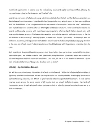 14 
© Hayman Capital Management, L.P. 2011 
investment opportunities in Iceland once the restructuring occurs and capital controls are lifted, allowing the 
currency to depreciate further towards a real “market” rate.  
Iceland is a microcosm of what went wrong with the world, but after the IMF and Nordic loans, attention was 
diverted away from the problem.  Iceland and Ireland share similar roots when it comes to their acute problems.  
With the development of the European Union and the creation of a European “free‐trade zone”, inefficiencies 
were exploited between countries who had differing tax and deposit structures.  Small countries like Ireland and 
Iceland  could  actually  compete  with  much  larger  counterparts  by  offering  slightly  higher  deposit  rates  with 
programs like Icesave accounts. The key problem was that no provincial regulator paid any attention to the size 
and  leverage  in  each  country’s  banking  systems  or  even  cross  border  capital  flows.    In  meetings  with  key 
politicians, academics, and regulators in early 2009, it became clear that absolutely nobody was paying attention 
to the gross size of each country’s banking systems or the ability to deal with the problems emanating from the 
crisis. 
Both Iceland and Greece will have to restructure their debts before they are to attract sustained foreign direct 
investment again.  We believe losses on their government and government guaranteed bonds will exceed 50% 
and new chapters in financial history will be written.  Until then, we ask all of our readers to remember a quote 
from C. Northcote Parkinson: “Delay is the deadliest form of denial”.  
Inflation – An Immediate Concern 
We will keep our thoughts on this subject brief and straightforward.  While the inflation/deflation debate is 
vigorously defended on both sides, and we certainly recognize the ongoing need for deleveraging which should 
apply deflationary pressures, it is difficult to ignore simple data which points to the contrary.  In fact, we find 
very  few  assets  around  the  world  outside  of  US  housing  that  are  actually  deflating  in  value.    Hard  and  soft 
commodities across virtually all classifications continue to climb in value (in nominal terms) and many are at or 
near all‐time highs.     
 
 
 
 
 
 