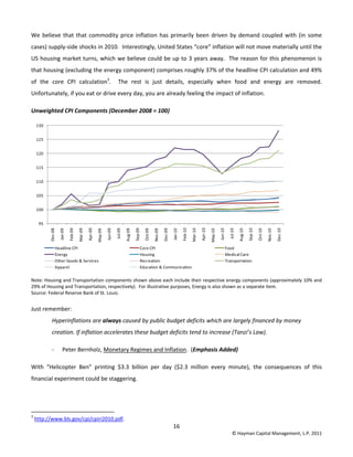 16 
© Hayman Capital Management, L.P. 2011 
We believe that that commodity price inflation has primarily been driven by demand coupled with (in some 
cases) supply‐side shocks in 2010.  Interestingly, United States “core” inflation will not move materially until the 
US housing market turns, which we believe could be up to 3 years away.  The reason for this phenomenon is 
that housing (excluding the energy component) comprises roughly 37% of the headline CPI calculation and 49% 
of  the  core  CPI  calculation3
.    The  rest  is  just  details,  especially  when  food  and  energy  are  removed.  
Unfortunately, if you eat or drive every day, you are already feeling the impact of inflation. 
Unweighted CPI Components (December 2008 = 100) 
 
Note: Housing and Transportation components shown above each include their respective energy components (approximately 10% and 
29% of Housing and Transportation, respectively).  For illustrative purposes, Energy is also shown as a separate item. 
Source: Federal Reserve Bank of St. Louis. 
Just remember: 
Hyperinflations are always caused by public budget deficits which are largely financed by money 
creation. If inflation accelerates these budget deficits tend to increase (Tanzi’s Law). 
‐ Peter Bernholz, Monetary Regimes and Inflation.  (Emphasis Added) 
With  “Helicopter  Ben”  printing  $3.3  billion  per  day  ($2.3  million  every  minute),  the  consequences  of  this 
financial experiment could be staggering. 
 
                                                            
3
 http://www.bls.gov/cpi/cpiri2010.pdf. 
95
100
105
110
115
120
125
130
Dec‐08
Jan‐09
Feb‐09
Mar‐09
Apr‐09
May‐09
Jun‐09
Jul‐09
Aug‐09
Sep‐09
Oct‐09
Nov‐09
Dec‐09
Jan‐10
Feb‐10
Mar‐10
Apr‐10
May‐10
Jun‐10
Jul‐10
Aug‐10
Sep‐10
Oct‐10
Nov‐10
Dec‐10
Headline CPI Core CPI Food
Energy Housing Medical Care
Other Goods & Services Recreation Transportation
Apparel Education & Communication
 
