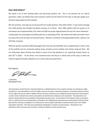 17 
© Hayman Capital Management, L.P. 2011 
Does Debt Matter? 
We  spend  a  lot  of  time  thinking  about  and  discussing  systemic  risk.    This  is  not  because  we  are  natural 
pessimists; rather, we believe that many investors cannot see the forest for the trees as they get caught up in 
the short‐lived euphoria of the markets.   
We ask ourselves, and urge you to ask yourself one simple question: Does debt matter?  It was excess leverage 
and credit growth that brought the global economy to its knees.  Since 2002, global credit has grown at an 
annualized rate of approximately 11%, while real GDP has grown approximately 4% over the same timeframe – 
credit growth has outstripped real GDP growth by an astounding 275%.  We believe that debt will matter like it 
has every time since the dawn of financial history.  Without a resolution of this global debt burden, systemic risk 
will fester and grow.  
While we position ourselves defensively against the risks we have identified, we are opportunistic in other areas 
of the portfolio and are constantly seeking unique situations across multiple asset classes, long and short.  We 
are enthusiastic about sharing more detail on some of our key positions at our upcoming investor dinner on 
April 26th
 in Dallas.   At the dinner, the investment team will discuss in detail some of the ways in which we 
intend to opportunistically capitalize on our macro views discussed herein. 
 
Best Regards, 
 
J. Kyle Bass 
Managing Partner 
 
The information set forth herein is being furnished on a confidential basis to the recipient and does not constitute an offer, 
solicitation or recommendation to sell or an offer to buy any securities, investment products or investment advisory services.  
Such an offer may only be made to eligible investors by means of delivery of a confidential private placement memorandum 
or other similar materials that contain a description of material terms relating to such investment.  The information and 
opinions expressed herein are provided for informational purposes only.  An investment in the Hayman Funds is speculative 
due to a variety of risks and considerations as detailed in the confidential private placement memorandum of the particular 
fund and this summary is qualified in its entirety by the more complete information contained therein and in the related 
subscription materials.  This may not be reproduced, distributed or used for any other purpose.  Reproduction and 
distribution of this summary may constitute a violation of federal or state securities laws. 
 
 
