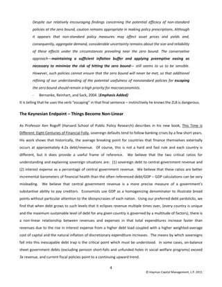4 
© Hayman Capital Management, L.P. 2011 
Despite  our  relatively  encouraging  findings  concerning  the  potential  efficacy  of  non‐standard 
policies at the zero bound, caution remains appropriate in making policy prescriptions. Although 
it  appears  that  non‐standard  policy  measures  may  affect  asset  prices  and  yields  and, 
consequently, aggregate demand, considerable uncertainty remains about the size and reliability 
of  these  effects  under  the  circumstances  prevailing  near  the  zero  bound.  The  conservative 
approach—maintaining  a  sufficient  inflation  buffer  and  applying  preemptive  easing  as 
necessary  to  minimize  the  risk  of  hitting  the  zero  bound—  still  seems  to  us  to  be  sensible. 
However, such policies cannot ensure that the zero bound will never be met, so that additional 
refining of our understanding of the potential usefulness of nonstandard policies for escaping 
the zero bound should remain a high priority for macroeconomists. 
‐ Bernanke, Reinhart, and Sack, 2004. (Emphasis Added) 
It is telling that he uses the verb “escaping” in that final sentence – instinctively he knows the ZLB is dangerous. 
The Keynesian Endpoint – Things Become Non‐Linear 
As  Professor  Ken  Rogoff  (Harvard  School  of  Public  Policy  Research)  describes  in  his  new  book,  This  Time  is 
Different: Eight Centuries of Financial Folly, sovereign defaults tend to follow banking crises by a few short years.  
His work shows that historically, the average breaking point for countries that finance themselves externally 
occurs  at  approximately  4.2x  debt/revenue.    Of  course,  this  is  not  a  hard  and  fast  rule  and  each  country  is 
different,  but  it  does  provide  a  useful  frame  of  reference.    We  believe  that  the  two  critical  ratios  for 
understanding and explaining sovereign situations are:  (1) sovereign debt to central government revenue and 
(2) interest expense as a percentage of central government revenue.  We believe that these ratios are better 
incremental barometers of financial health than the often referenced debt/GDP – GDP calculations can be very 
misleading.    We  believe  that  central  government  revenue  is  a  more  precise  measure  of  a  government’s 
substantive ability to pay creditors.  Economists use GDP as a homogenizing denominator to illustrate broad 
points without particular attention to the idiosyncrasies of each nation.  Using our preferred debt yardsticks, we 
find that when debt grows to such levels that it eclipses revenue multiple times over, (every country is unique 
and the maximum sustainable level of debt for any given country is governed by a multitude of factors), there is 
a  non‐linear  relationship  between  revenues  and  expenses  in  that  total  expenditures  increase  faster  than 
revenues due to the rise in interest expense from a higher debt load coupled with a higher weighted‐average 
cost of capital and the natural inflation of discretionary expenditure increases.  The means by which sovereigns 
fall into this inescapable debt trap is the critical point which must be understood.  In some cases, on‐balance 
sheet government debts (excluding pension short‐falls and unfunded holes in social welfare programs) exceed 
3x revenue, and current fiscal policies point to a continuing upward trend.   
 