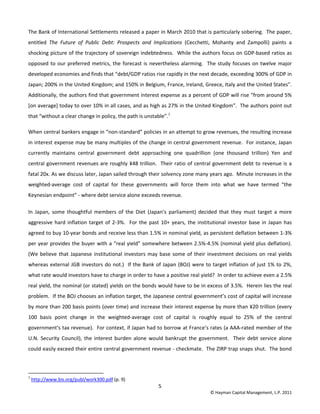 5 
© Hayman Capital Management, L.P. 2011 
The Bank of International Settlements released a paper in March 2010 that is particularly sobering.  The paper, 
entitled  The  Future  of  Public  Debt:  Prospects  and  Implications  (Cecchetti,  Mohanty  and  Zampolli)  paints  a 
shocking picture of the trajectory of sovereign indebtedness.  While the authors focus on GDP‐based ratios as 
opposed to our preferred metrics, the forecast is nevertheless alarming.  The study focuses on twelve major 
developed economies and finds that “debt/GDP ratios rise rapidly in the next decade, exceeding 300% of GDP in 
Japan; 200% in the United Kingdom; and 150% in Belgium, France, Ireland, Greece, Italy and the United States”.  
Additionally, the authors find that government interest expense as a percent of GDP will rise “from around 5% 
[on average] today to over 10% in all cases, and as high as 27% in the United Kingdom”.  The authors point out 
that “without a clear change in policy, the path is unstable”.1
 
When central bankers engage in “non‐standard” policies in an attempt to grow revenues, the resulting increase 
in interest expense may be many multiples of the change in central government revenue.  For instance, Japan 
currently  maintains  central  government  debt  approaching  one  quadrillion  (one  thousand  trillion)  Yen  and 
central government revenues are roughly ¥48 trillion.  Their ratio of central government debt to revenue is a 
fatal 20x. As we discuss later, Japan sailed through their solvency zone many years ago.  Minute increases in the 
weighted‐average  cost  of  capital  for  these  governments  will  force  them  into  what  we  have  termed  “the 
Keynesian endpoint” ‐ where debt service alone exceeds revenue. 
In  Japan,  some  thoughtful  members  of  the  Diet  (Japan’s  parliament)  decided  that  they  must  target  a  more 
aggressive hard inflation target of 2‐3%.  For the past 10+ years, the institutional investor base in Japan has 
agreed to buy 10‐year bonds and receive less than 1.5% in nominal yield, as persistent deflation between 1‐3% 
per year provides the buyer with a “real yield” somewhere between 2.5%‐4.5% (nominal yield plus deflation).  
(We believe that Japanese institutional investors may base some of their investment decisions on real yields 
whereas external JGB investors do not.)  If the Bank of Japan (BOJ) were to target inflation of just 1% to 2%, 
what rate would investors have to charge in order to have a positive real yield?  In order to achieve even a 2.5% 
real yield, the nominal (or stated) yields on the bonds would have to be in excess of 3.5%.  Herein lies the real 
problem.  If the BOJ chooses an inflation target, the Japanese central government’s cost of capital will increase 
by more than 200 basis points (over time) and increase their interest expense by more than ¥20 trillion (every 
100  basis  point  change  in  the  weighted‐average  cost  of  capital  is  roughly  equal  to  25%  of  the  central 
government’s tax revenue).  For context, if Japan had to borrow at France’s rates (a AAA‐rated member of the 
U.N. Security Council), the interest burden alone  would bankrupt  the government.   Their debt service alone 
could easily exceed their entire central government revenue ‐ checkmate.  The ZIRP trap snaps shut.  The bond 
                                                            
1
 http://www.bis.org/publ/work300.pdf (p. 9) 
 
