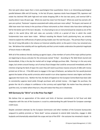 9 
© Hayman Capital Management, L.P. 2011 
One last point about Japan that is more psychological than quantitative: there is an interesting psychological 
parallel between JGBs and US housing.  In the last 20 years, Japanese stocks have dropped 75%, Japanese real 
estate has declined 70% (with high‐end real estate dropping 50% in the last two years), and nominal GDP is 
exactly where it was 20 years ago.  What one asset has never hurt the buyer?  What one asset has earned a 20‐
year pro‐cyclical, ‘Pavlovian’ response associated with safety and even more safety?  The buyers and owners of 
JGBs have never lost money in the purchase of these instruments as their interest rates have done nothing but 
fall for the better part of the last 2 decades.  It is fascinating to see an instrument/asset be viewed as one of the 
safest  in  the  world  (10‐yr  JGB  cash  rates  are  currently  1.21%)  at  a  period  of  time  in  which  the  credit 
fundamentals  have  never  been  riskier.    Without  revealing  the  Master  Fund’s  positioning  here,  we  certainly 
intend to exploit the inefficiencies of option pricing models over the next few years.  The primary flaw in pricing 
the risk of rising JGB yields is the reliance on historical volatility which, to this point in time, has remained very 
low.  We believe that volatility will rise significantly and that current models undervalue the potential magnitude 
of future moves in JGB yields.    
With all of the evidence literally stacking up against Japan, a few members of some of the major political parties 
are beginning to discuss and plan for the ominously named “X‐Day”.  According to The Wall Street Journal and 
BusinessWeek, X‐Day is the day the market will no longer willingly purchase JGBs.  Planning is in the very early 
stages, but centers around having a set of serious fiscal changes that could be announced immediately with the 
intention of giving the Bank of Japan the cover they will need to purchase massive amounts of JGBs with money 
printed out of thin air.  If the BOJ were to engage in this type of behavior, we believe the Yen would plummet 
against the basket of key world currencies which would in turn drive Japanese interest rates higher and further 
aggravate their bond crisis.  Neither the Fed, the Bank of England nor the European Central Bank have been able 
to  consistently  suppress  bond  yields  through  purchases  with  printed  money  –  the  bigger  the  purchase,  the 
greater the risk of a collapse in confidence in the currency and capital flight. No matter how they attempt to 
quell the crisis, no matter where they turn, they will realize that they are in checkmate.   
Will Germany Go “All‐In” or is the Price Too High? 
We  believe  that  an  appreciation  of  the  extent  and  limits  of  German  commitment  to  full  fiscal  and  debt 
integration with the rest of the Eurozone is crucial to understanding the path forward for European sovereign 
credit issues.  
Despite  consistent  attempts  by  the  European  Commission  and other  members  of  the  Eurozone  bureaucratic 
vanguard  to  publicly  promote  as  “done  deals”  various  proposals  to  extend  debt  maturities,  engage  in  debt 
buybacks and dramatically extend both the scope and size of the EFSF – the outcome has remained in doubt.  In 
 