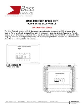 BASS PRODUCT INFO SHEET
                             9000 SERIES ELCI PANELS
                                    FOR SUMMER 2012 RELEASE

For 2012 Bass will be adding ELCI disconnect panels based on our popular 9000 series modular
panels. These panels will be available in both 50 amp and 30 amp standard configurations. There is
also an option for a sealed enclosure. These panels will feature Carlings new ELCI combined breaker
negating the need for multiple components. We can also integrate these breakers into other panels in
the 9000 series if required by the customer.
 
