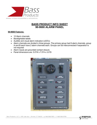 BASS PRODUCT INFO SHEET
                             90-9600 ALARM PANEL
90-9600 Features:

   •   12 Alarm channels
   •   Backlightable labels
   •   Audible and visual alarm indication (LED’s)
   •   Alarm channels are divided in three groups. The primary group had 8 alarm channels, group
       A and B each have 2 alarm channels each. Groups can be interconnected if separation is
       not required
   •   Alarm inputs are grounded contact closure.
   •   Panel dimensions are: 5.5”W x 7.5”H x 3.5”D
 