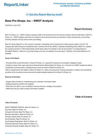 Find Industry reports, Company profiles
ReportLinker                                                                      and Market Statistics



                                       >> Get this Report Now by email!

Bass Pro Shops, Inc. - SWOT Analysis
Published on July 2010

                                                                                                            Report Summary

Bass Pro Shops, Inc. - SWOT Analysis company profile is the essential source for top-level company data and information. Bass Pro
Shops, Inc. - SWOT Analysis examines the company's key business structure and operations, history and products, and provides
summary analysis of its key revenue lines and strategy.


Bass Pro Shops (Bass Pro or 'the company') operates a nationwide chain of sporting and outdoor goods outlets in the US. The
company also sells fishing and recreational boats. American Rod & Gun (ARG), a separate wholesaling entity of Bass Pro, supplies
the company's goods to 7,000 independently owned stores. Bass Pro operates in the US and Canada. It is headquartered in
Springfield, Missouri. Bass Pro is a private company and has not released its annual report. Therefore, its financial details are not
available.


Scope of the Report


- Provides all the crucial information on Bass Pro Shops, Inc. required for business and competitor intelligence needs
- Contains a study of the major internal and external factors affecting Bass Pro Shops, Inc. in the form of a SWOT analysis as well as
a breakdown and examination of leading product revenue streams of Bass Pro Shops, Inc.
-Data is supplemented with details on Bass Pro Shops, Inc. history, key executives, business description, locations and subsidiaries
as well as a list of products and services and the latest available statement from Bass Pro Shops, Inc.


Reasons to Purchase


- Support sales activities by understanding your customers' businesses better
- Qualify prospective partners and suppliers
- Keep fully up to date on your competitors' business structure, strategy and prospects
- Obtain the most up to date company information available




                                                                                                             Table of Content

Table of Contents


SWOT COMPANY PROFILE: Bass Pro Shops, Inc.
Key Facts: Bass Pro Shops, Inc.
Company Overview: Bass Pro Shops, Inc.
Business Description: Bass Pro Shops, Inc.
Company History: Bass Pro Shops, Inc.
Key Employees: Bass Pro Shops, Inc.
Key Employee Biographies: Bass Pro Shops, Inc.
Products & Services Listing: Bass Pro Shops, Inc.
Products & Services Analysis: Bass Pro Shops, Inc.



Bass Pro Shops, Inc. - SWOT Analysis                                                                                            Page 1/4
 