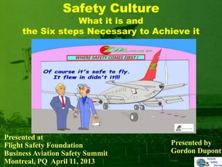 Safety Culture
What it is and
the Six steps Necessary to Achieve it
Presented by
Gordon Dupont
Presented at
Flight Safety Foundation
Business Aviation Safety Summit
Montreal, PQ April 11, 2013
 