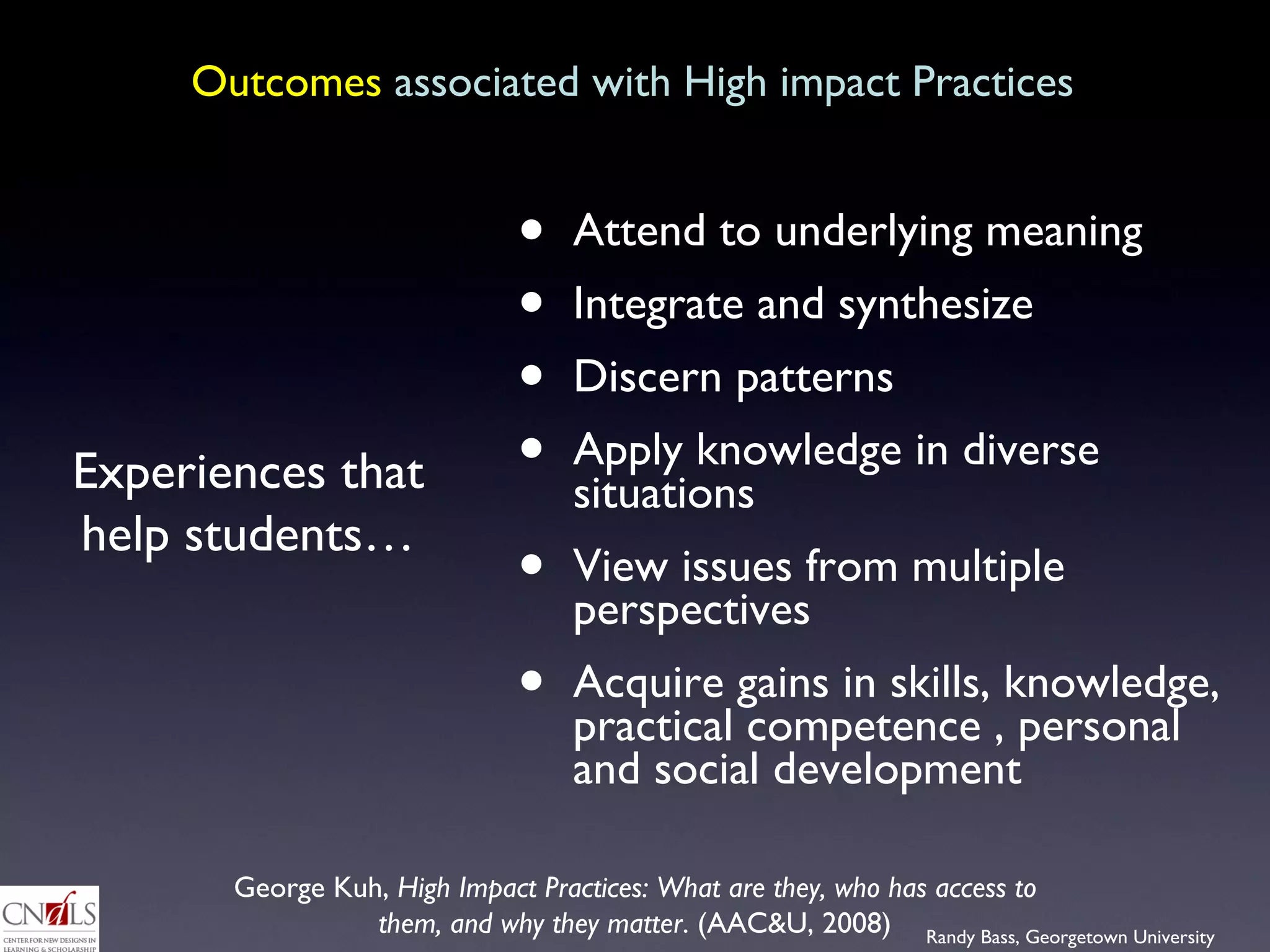 Outcomes  associated with High impact Practices Attend to underlying meaning Integrate and synthesize Discern patterns Apply knowledge in diverse situations View issues from multiple perspectives Acquire gains in skills, knowledge, practical competence , personal and social development Experiences that help students… George Kuh,  High Impact Practices: What are they, who has access to them, and why they matter . (AAC&U, 2008) 