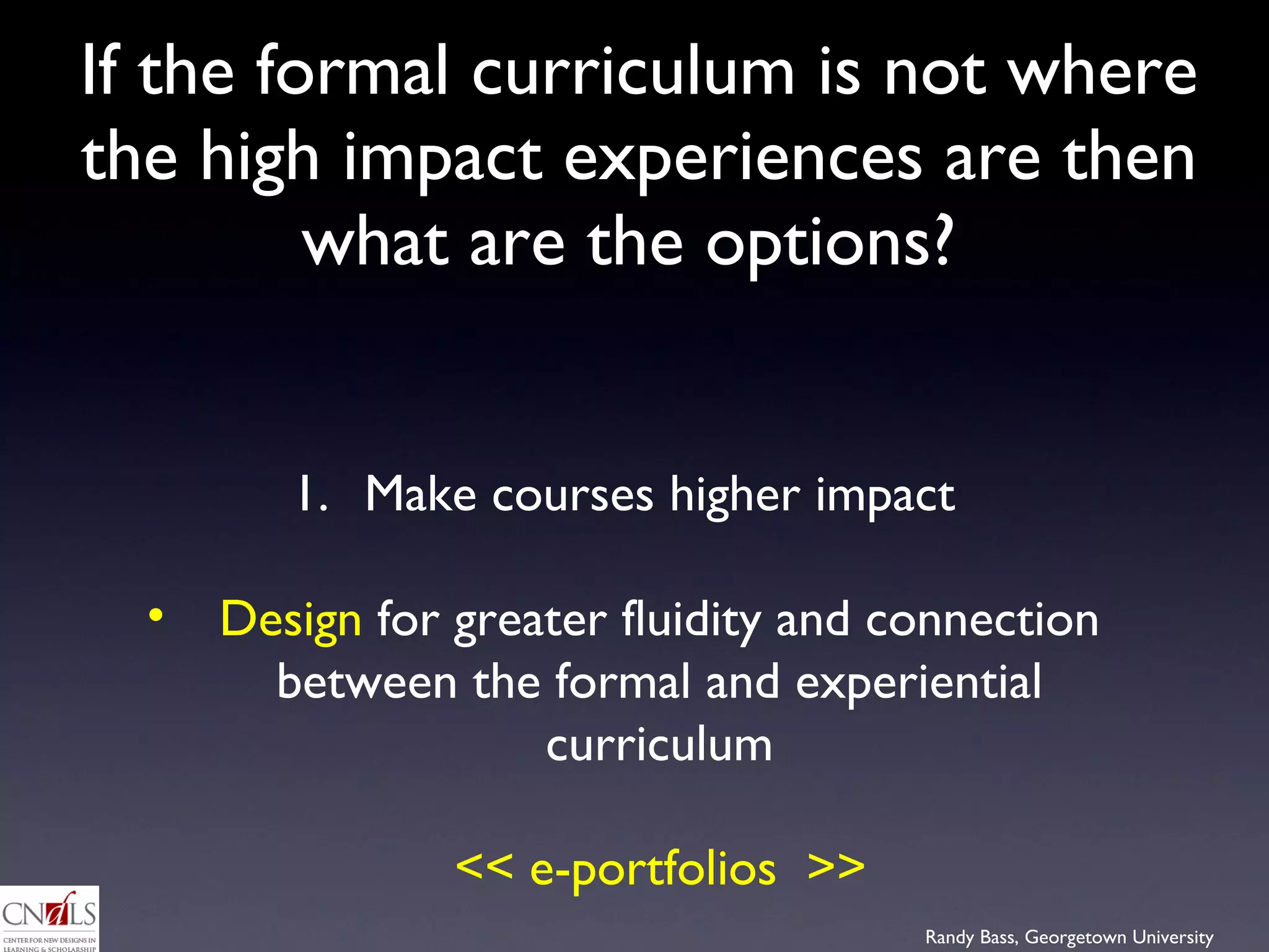 If the formal curriculum is not where the high impact experiences are then what are the options?  Make courses higher impact Design  for greater fluidity and connection between the formal and experiential curriculum << e-portfolios  >> 