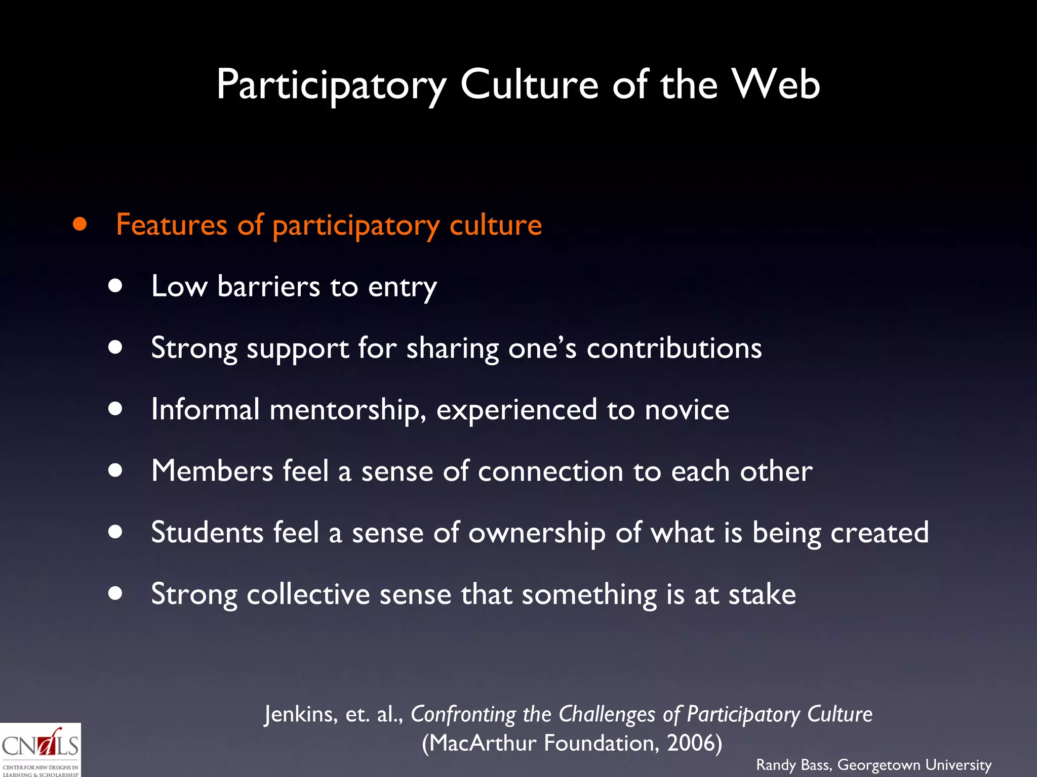 Participatory Culture of the Web Features of participatory culture  Low barriers to entry Strong support for sharing one’s contributions Informal mentorship, experienced to novice Members feel a sense of connection to each other Students feel a sense of ownership of what is being created Strong collective sense that something is at stake Jenkins, et. al.,  Confronting the Challenges of Participatory Culture   (MacArthur Foundation, 2006) 