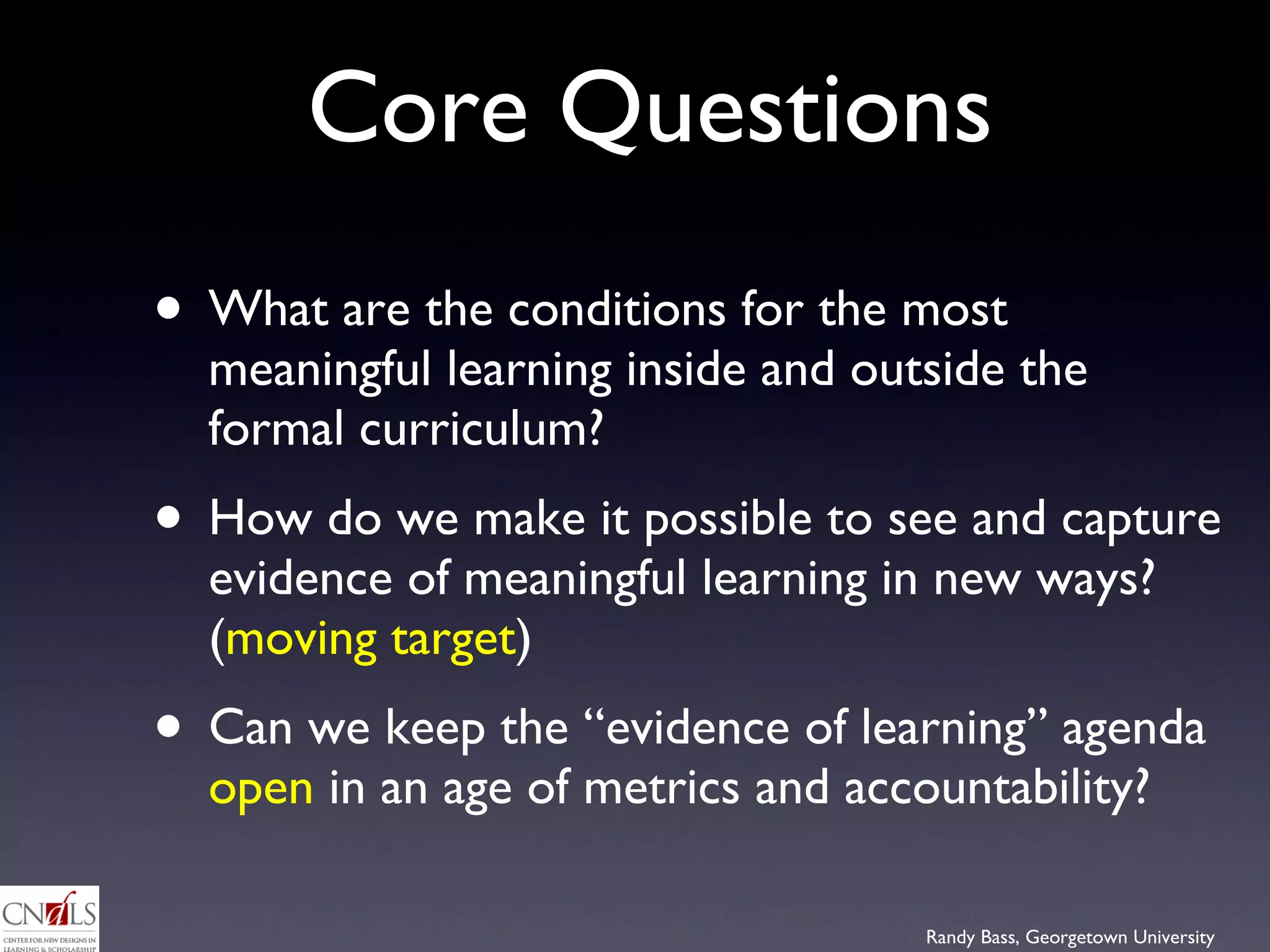 Core Questions What are the conditions for the most meaningful learning inside and outside the formal curriculum?  How do we make it possible to see and capture evidence of meaningful learning in new ways? ( moving target ) Can we keep the “evidence of learning” agenda  open  in an age of metrics and accountability?  
