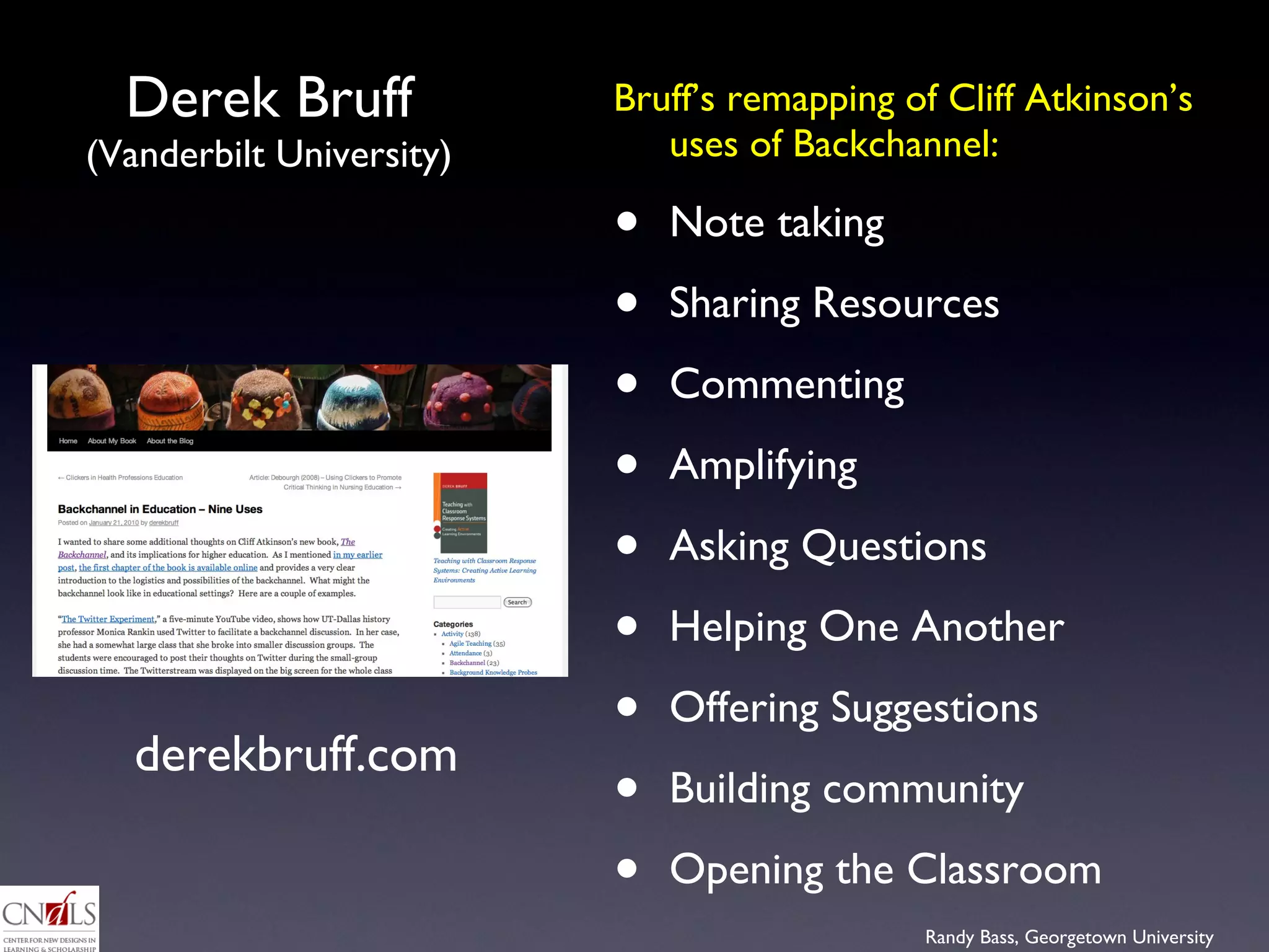 Derek Bruff  (Vanderbilt University) Bruff’s remapping of Cliff Atkinson’s uses of Backchannel:  Note taking Sharing Resources Commenting  Amplifying Asking Questions Helping One Another Offering Suggestions Building community  Opening the Classroom  derekbruff.com 
