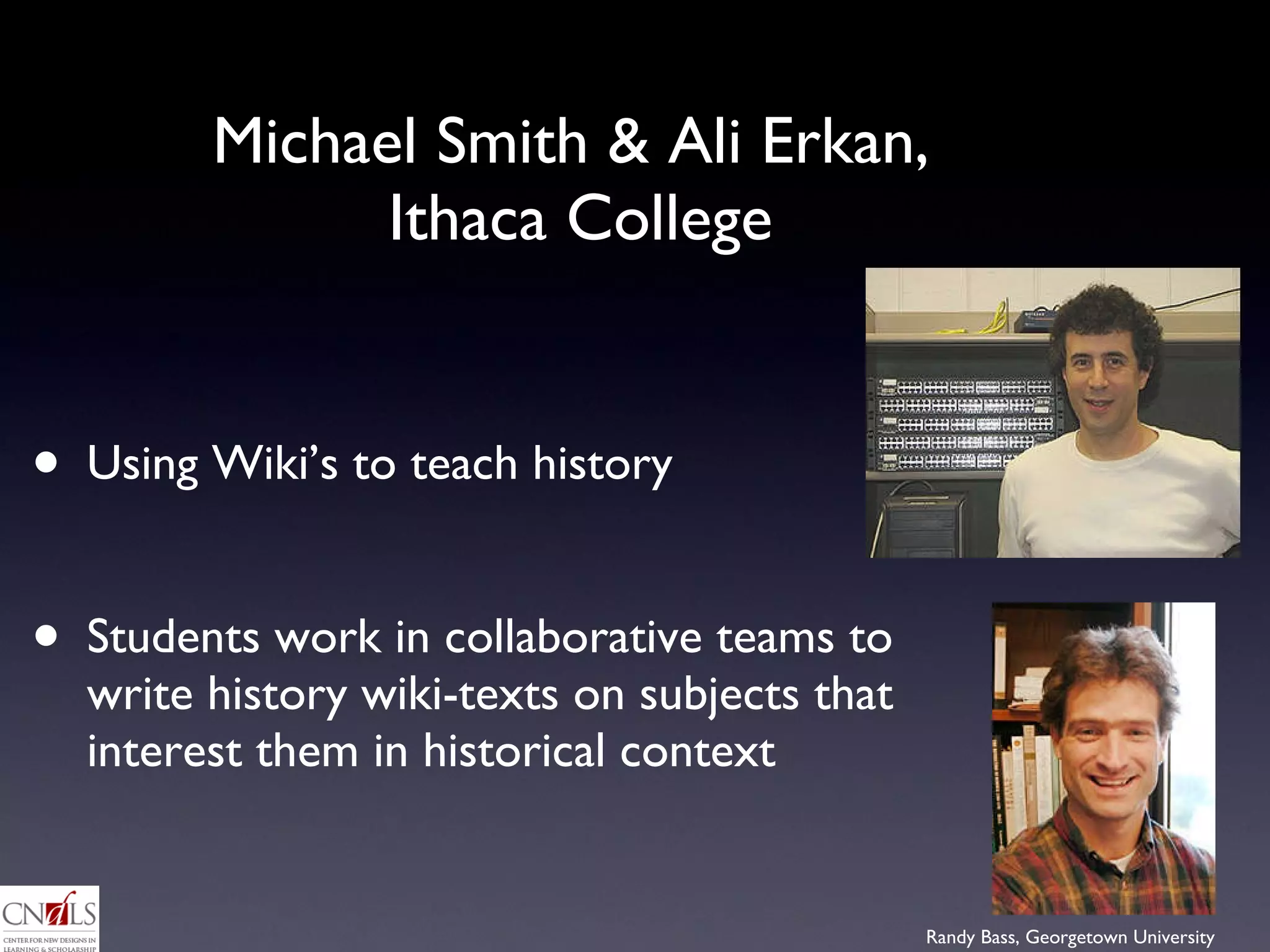 Michael Smith & Ali Erkan,  Ithaca College Using Wiki’s to teach history Students work in collaborative teams to write history wiki-texts on subjects that interest them in historical context 