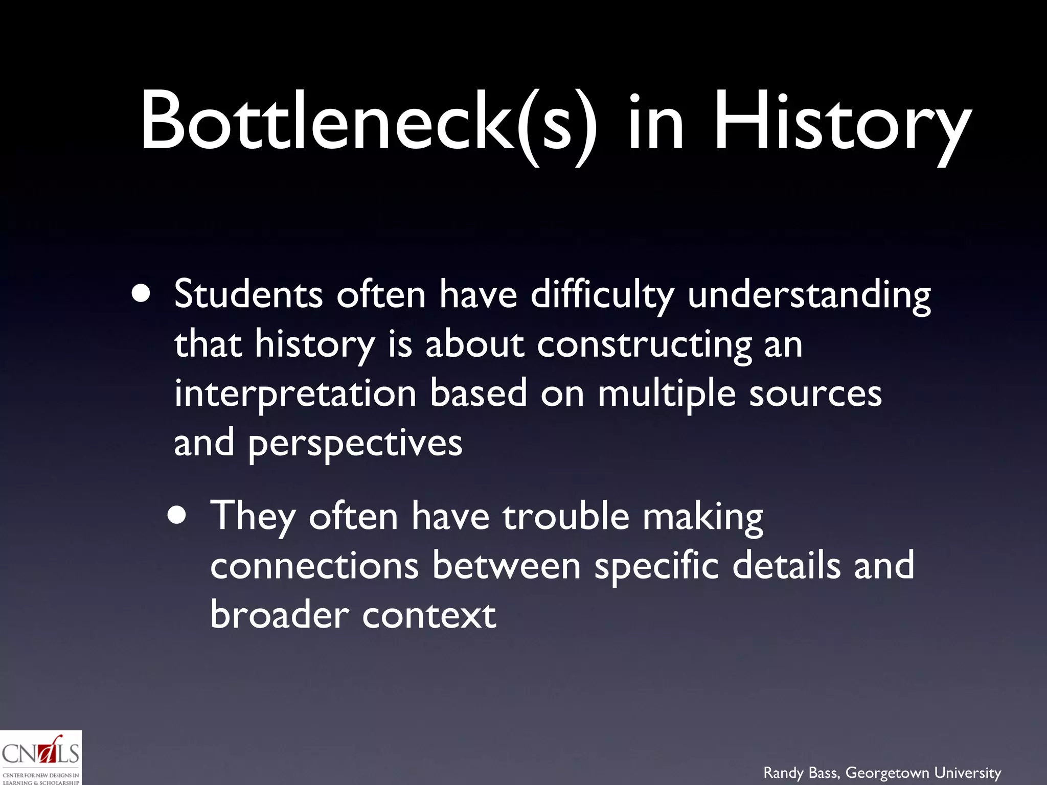 Bottleneck(s) in History Students often have difficulty understanding that history is about constructing an interpretation based on multiple sources and perspectives They often have trouble making connections between specific details and broader context 