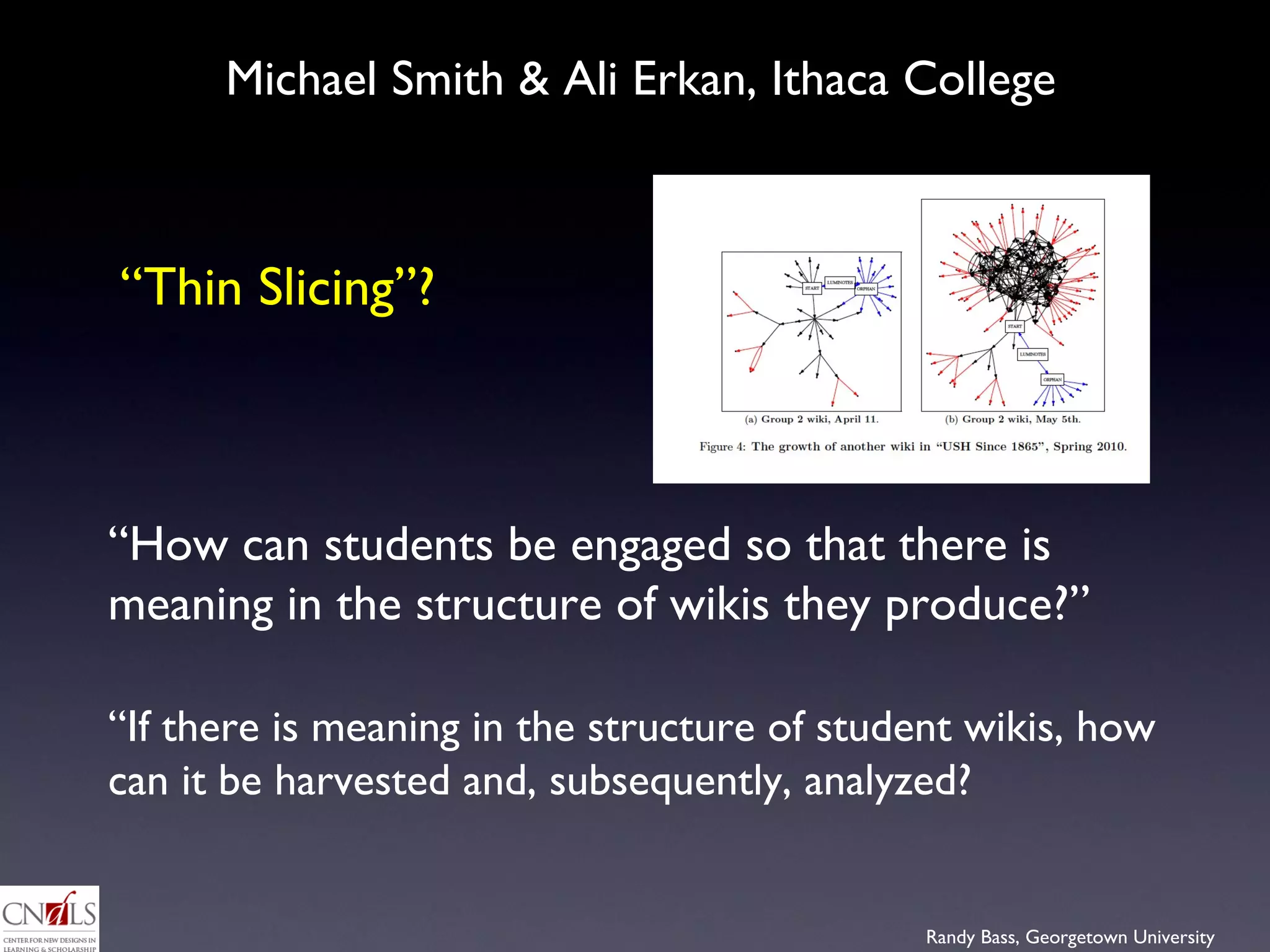 Michael Smith & Ali Erkan, Ithaca College  “ How can students be engaged so that there is meaning in the structure of wikis they produce?”  “ If there is meaning in the structure of student wikis, how can it be harvested and, subsequently, analyzed?  “ Thin Slicing”?  