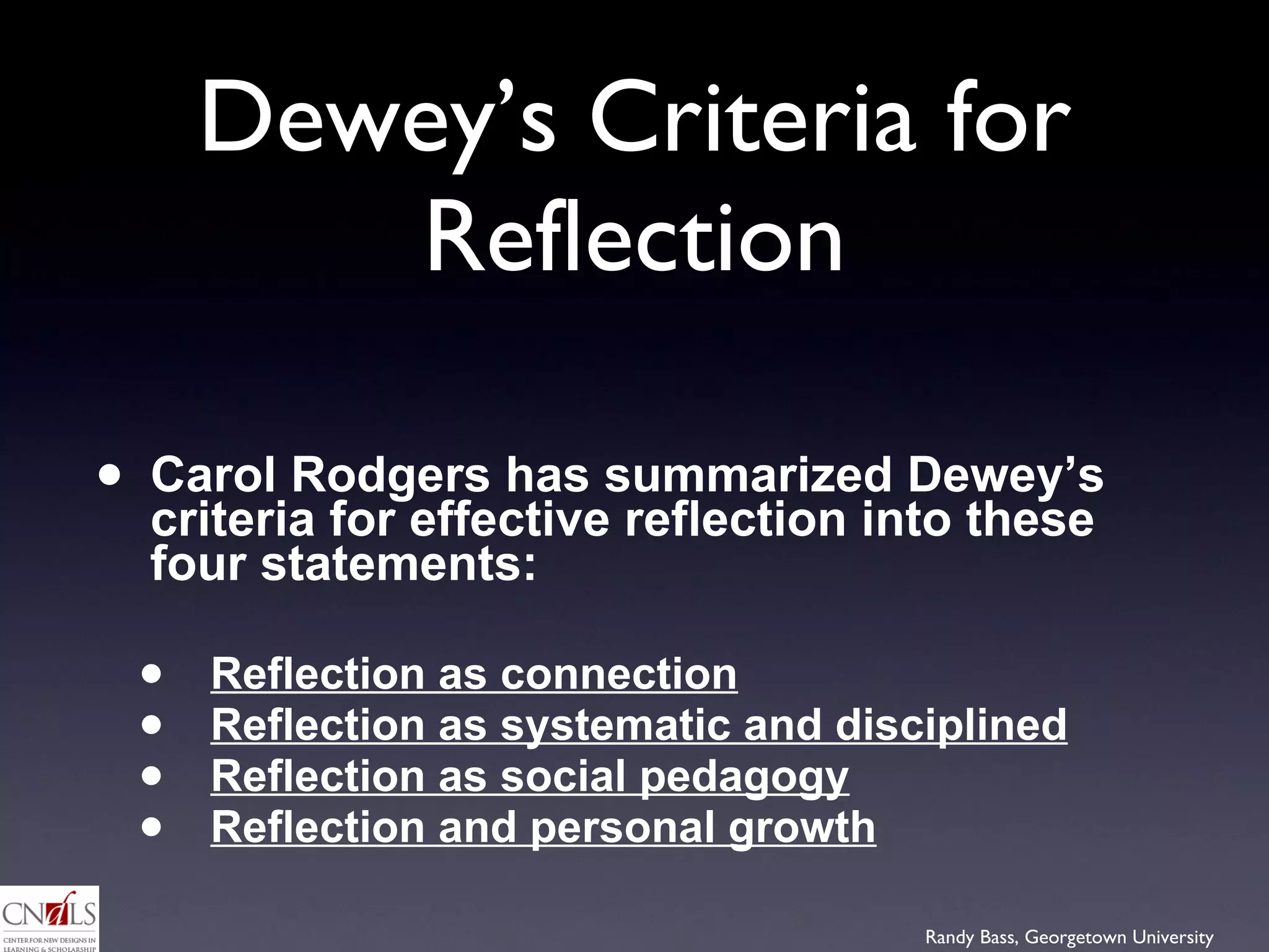 Dewey’s Criteria for Reflection Carol Rodgers has summarized Dewey’s criteria for effective reflection into these four statements: Reflection as connection   Reflection as systematic and disciplined   Reflection as social pedagogy Reflection and personal growth 