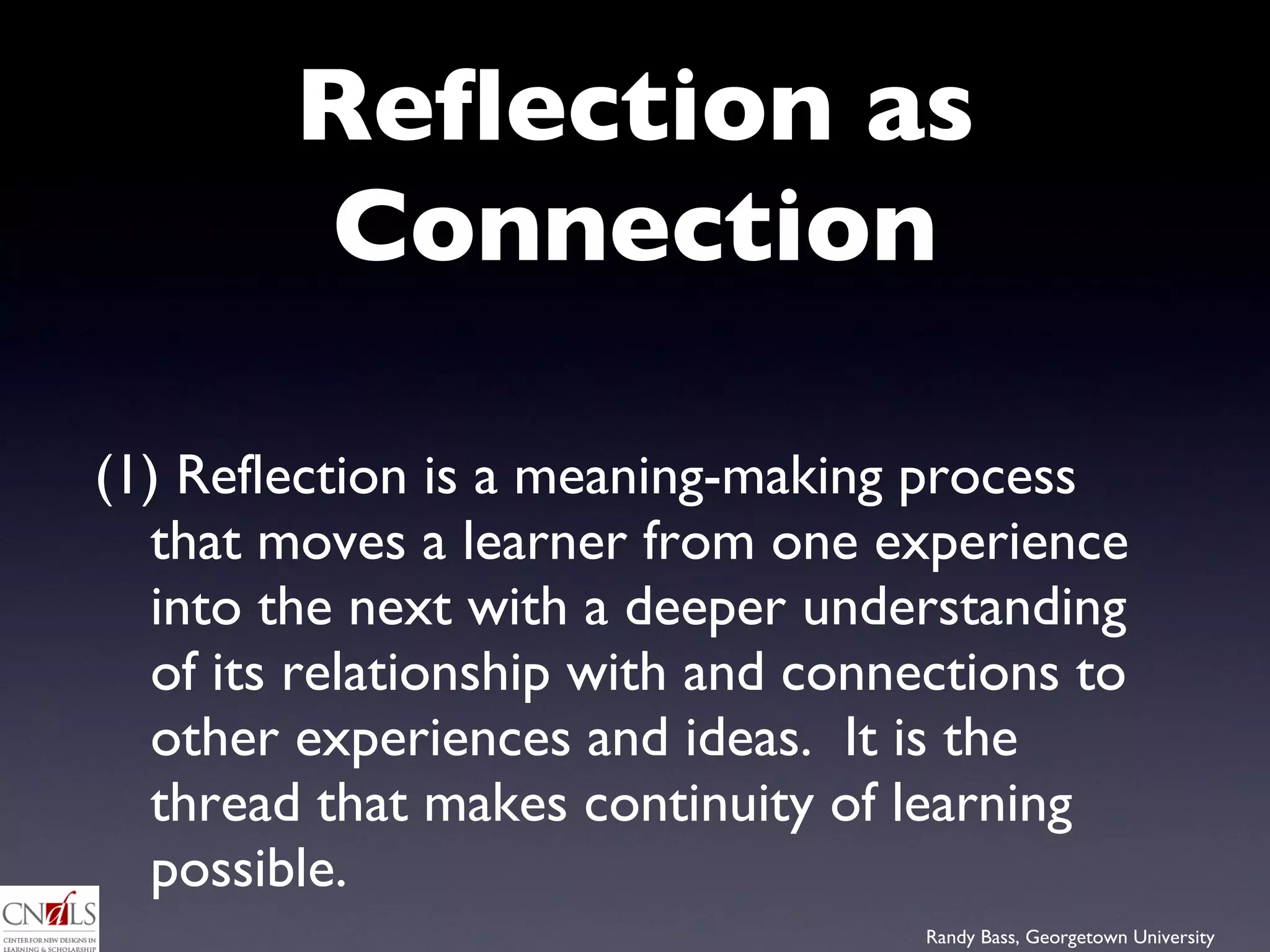 Reflection as Connection (1) Reflection is a meaning-making process that moves a learner from one experience into the next with a deeper understanding of its relationship with and connections to other experiences and ideas.  It is the thread that makes continuity of learning possible. 