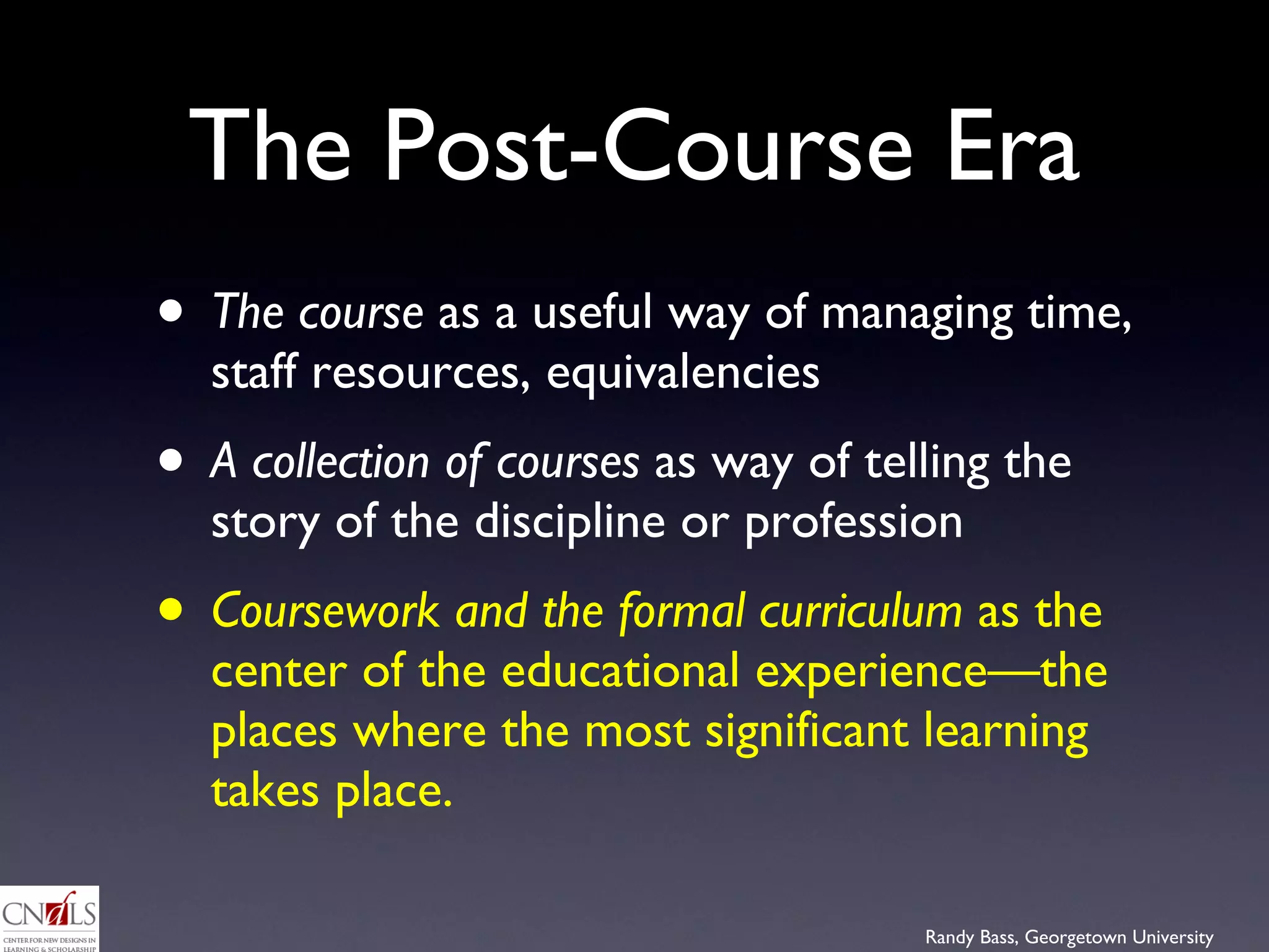 The Post-Course Era The course  as a useful way of managing time, staff resources, equivalencies A collection of courses  as way of telling the story of the discipline or profession Coursework and the formal curriculum  as the center of the educational experience—the places where the most significant learning takes place.  