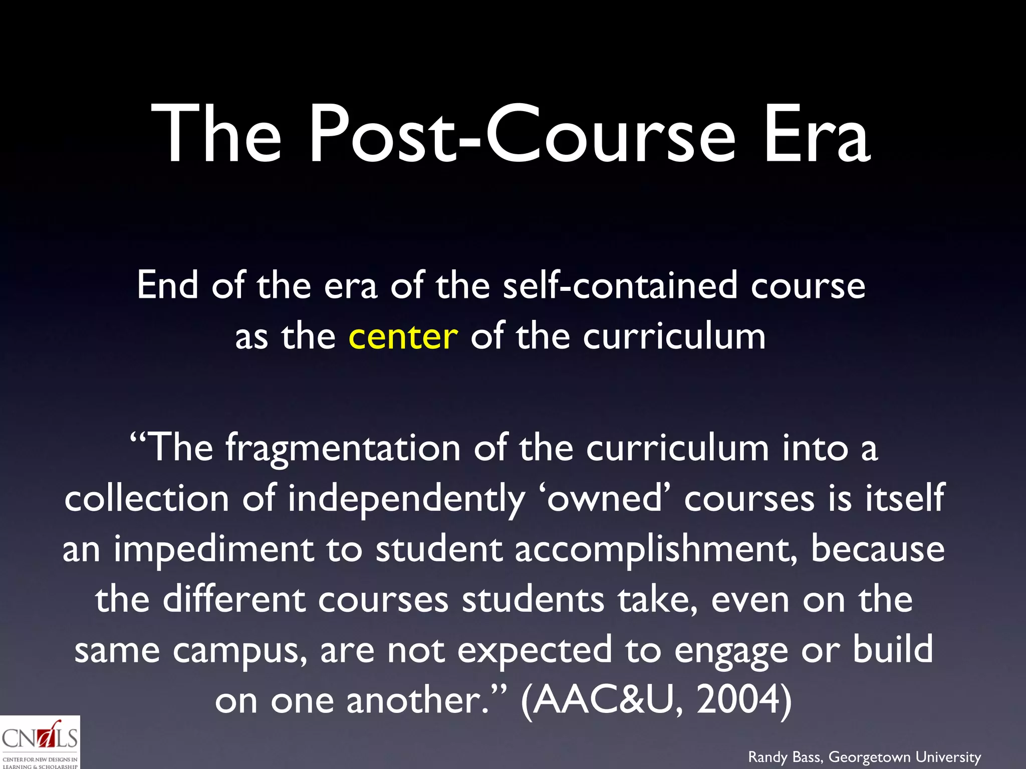 The Post-Course Era End of the era of the self-contained course as the  center  of the curriculum “ The fragmentation of the curriculum into a collection of independently ‘owned’ courses is itself an impediment to student accomplishment, because the different courses students take, even on the same campus, are not expected to engage or build on one another.” (AAC&U, 2004) 
