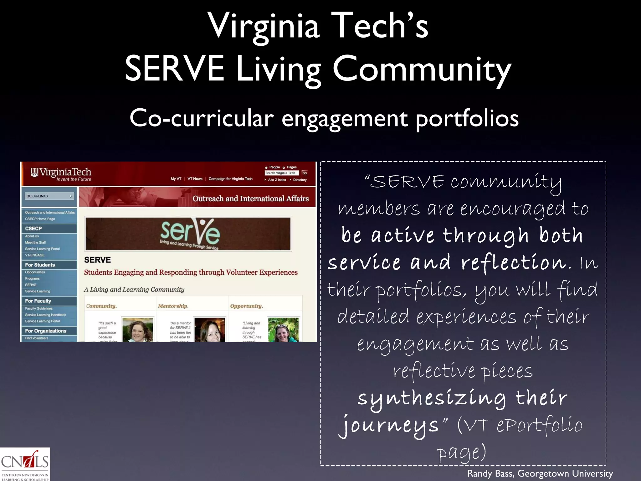 Virginia Tech’s  SERVE Living Community  “ SERVE community members are encouraged to  be active through both service and reflection . In their portfolios, you will find detailed experiences of their engagement as well as reflective pieces  synthesizing their journeys ” (VT ePortfolio page) Co-curricular engagement portfolios 