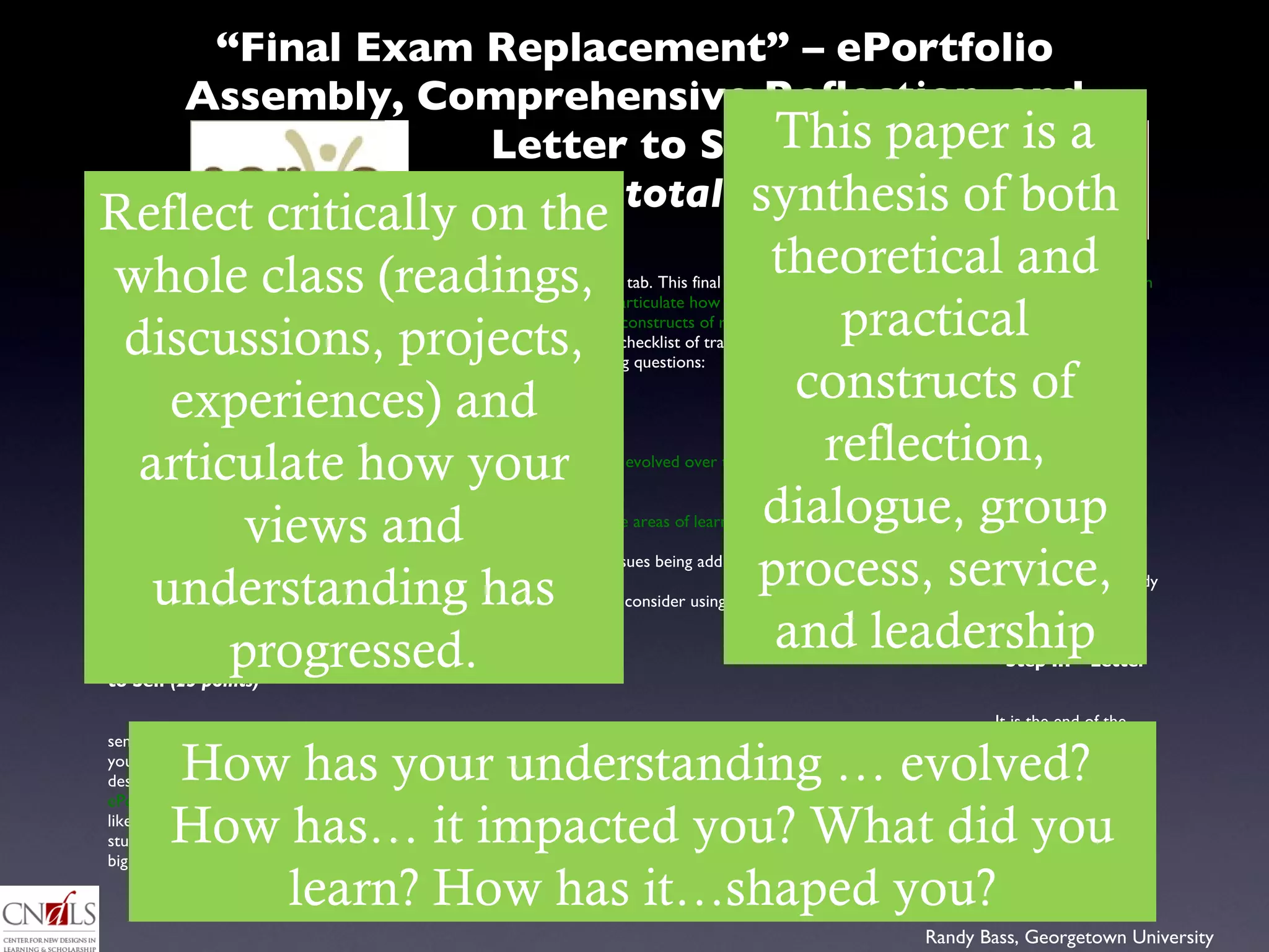 “ Final Exam Replacement” – ePortfolio Assembly, Comprehensive Reflection, and Letter to Self   (200/1000 total points) Step II - Comprehensive Reflection  (150 points) Your comprehensive reflection entry will be the home page for the “Synthesis and Reflection” tab. This final paper should demonstrate your ability to  reflect critically on the whole of the class (readings, discussions, projects, experiences ) and  articulate how your views and understanding has progressed.   This comprehensive paper is a  synthesis of both the theoretical and practical constructs of reflection, dialogue, group process, service, and leadership .  Look to the “course objectives” outlined in the syllabus as one possible checklist of tracking potential learning and reflecting on the course.  More specifically, the paper should include exploration of some of the following questions:   What are some critical components of community building? How h as your understanding of “the call to service,” “citizenship,” and/or “democracy” evolved over the course .  Include relevant and  updated  pieces from your “My ‘why’” assignment Provide  concrete examples of particular experiences, discussions, or readings that illustrate areas of learning or personal growth How has your service personally  impacted you ?  What  did you learn  about the social issues being addressed at your site? How has the study of social change and the change lab activity s haped you ?  How might you consider using some of these experiences/studies to help you in future pursuits? Step III – Letter to Self  (25 points)     It is the end of the semester, and you have just finished your comprehensive reflection. This is your last bit of work before you can close the book on this class and your first semester here at VT.  Write a letter to your future self  (the one who, presumably, will spend the winter break enjoying some much deserved relaxation.  Catch this future self up on all you’ve accomplished and give him/her some  direction into your favorite parts of your ePortfolio, some learning points / experiences / reflections you want to highlight .  Then take a minute to give some direction on where you would like to go for  your second semester here at VT.  Is there some new project you would like to initiate to address some social issue or meet some student need?  Is there someone you met this semester whom you need to get to know better or want to learn more from?  Whatever it may be, big or small, take this opportunity to jump-start yourself into action. Reflect critically on the whole class (readings, discussions, projects, experiences) and articulate how your views and understanding has progressed. This paper is a synthesis of both theoretical and practical constructs of reflection, dialogue, group process, service, and leadership How has your understanding … evolved?  How has… it impacted you? What did you learn? How has it…shaped you? 