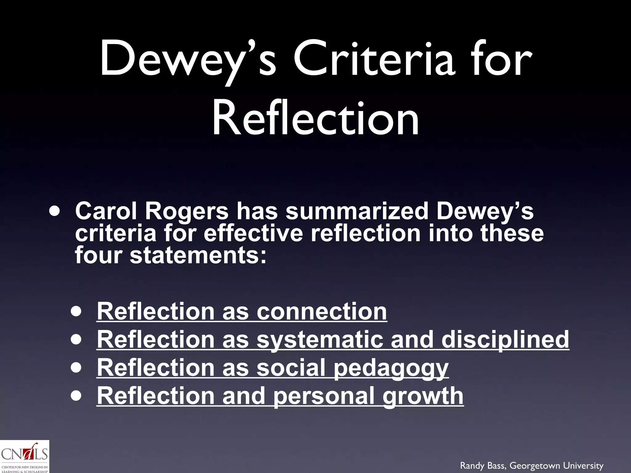 Dewey’s Criteria for Reflection Carol Rogers has summarized Dewey’s criteria for effective reflection into these four statements: Reflection as connection   Reflection as systematic and disciplined   Reflection as social pedagogy Reflection and personal growth 