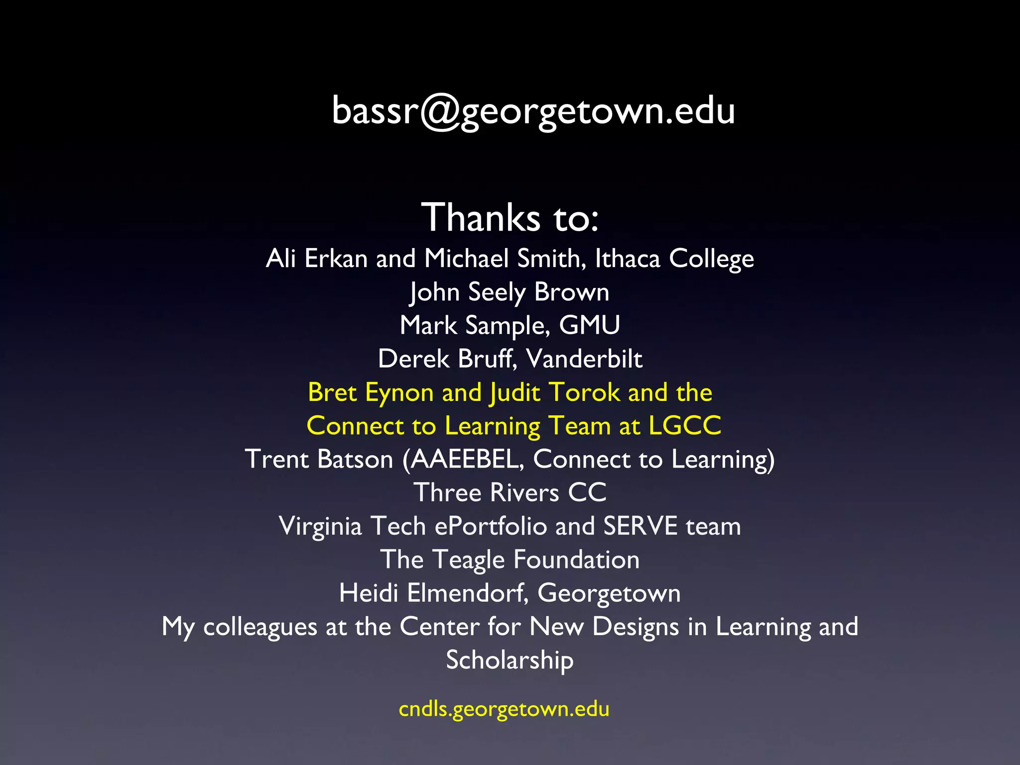 [email_address] Thanks to: Ali Erkan and Michael Smith, Ithaca College John Seely Brown Mark Sample, GMU Derek Bruff, Vanderbilt Bret Eynon and Judit Torok and the Connect to Learning Team at LGCC Trent Batson (AAEEBEL, Connect to Learning) Three Rivers CC Virginia Tech ePortfolio and SERVE team The Teagle Foundation Heidi Elmendorf, Georgetown My colleagues at the Center for New Designs in Learning and Scholarship cndls.georgetown.edu   