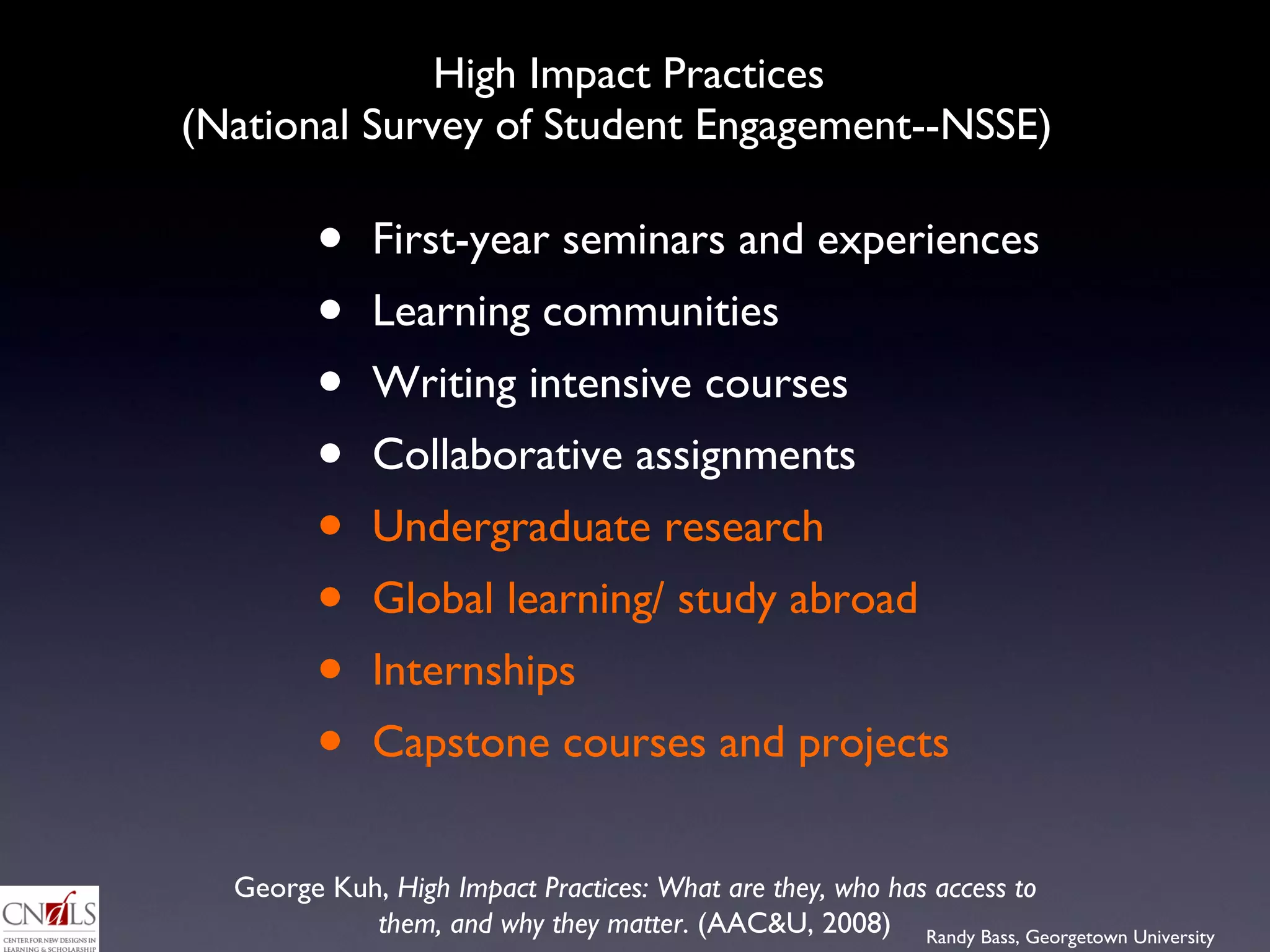 High Impact Practices  (National Survey of Student Engagement--NSSE)  First-year seminars and experiences Learning communities Writing intensive courses Collaborative assignments Undergraduate research Global learning/ study abroad Internships Capstone courses and projects George Kuh,  High Impact Practices: What are they, who has access to them, and why they matter . (AAC&U, 2008) 