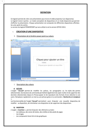 3
DEFINITION
Ce logiciel permet de créer une présentation pour écran et vidéo projecteur (un diaporama).
Le logiciel inclut 2 parties : un mode conception de diapositives et un mode diaporama qui permet
d'afficher la présentation. Chaque présentation est composée de différentes diapositives affichées
les unes après les autres.
La version du logiciel POWERPOINT qui sera utilisé ici est la version OFFICE 2013.
I. CREATION D'UNE DIAPOSITIVE
1. Présentation de la fenêtre power point ou rubans
2. Description des rubans
a) ACCUEIL
L'onglet " Accueil" permet de modifier les polices, les paragraphes ou les styles des parties
sélectionnées. Ses boutons de commande permettent également de copier /coller et de supprimer des
données sélectionnées depuis le Presse-papier et de reproduire des formats d’une sélection à une
autre. Remplacez rapidement un mot ou une phrase grâce à la commande « Recherche et remplacer
».
Les fonctionnalités de l’onglet "Accueil" permettent aussi d’ajouter une nouvelle diapositive, de
modifier sa disposition, de réinitialiser une disposition et de supprimer des diapositives.
b) INSERTION
L’onglet « Insertion », permet d'ajouter des éléments au texte :
- Les tableaux, des zones de textes, des entêtes et des pieds de pages
- Les images
- Les composants Smart Art et des graphiques
 