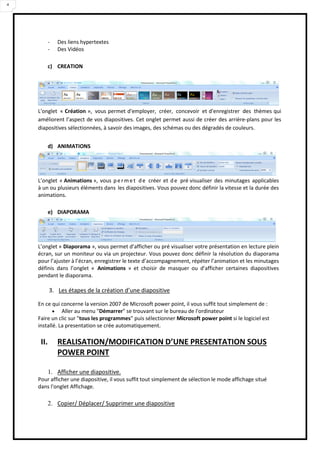 4
- Des liens hypertextes
- Des Vidéos
c) CREATION
L'onglet « Création », vous permet d'employer, créer, concevoir et d'enregistrer des thèmes qui
améliorent l’aspect de vos diapositives. Cet onglet permet aussi de créer des arrière-plans pour les
diapositives sélectionnées, à savoir des images, des schémas ou des dégradés de couleurs.
d) ANIMATIONS
L’onglet « Animations », vous permet de créer et de pré visualiser des minutages applicables
à un ou plusieurs éléments dans les diapositives. Vous pouvez donc définir la vitesse et la durée des
animations.
e) DIAPORAMA
L’onglet « Diaporama », vous permet d’afficher ou pré visualiser votre présentation en lecture plein
écran, sur un moniteur ou via un projecteur. Vous pouvez donc définir la résolution du diaporama
pour l’ajuster à l’écran, enregistrer le texte d’accompagnement, répéter l’animation et les minutages
définis dans l’onglet « Animations » et choisir de masquer ou d’afficher certaines diapositives
pendant le diaporama.
3. Les étapes de la création d’une diapositive
En ce qui concerne la version 2007 de Microsoft power point, il vous suffit tout simplement de :
 Aller au menu "Démarrer" se trouvant sur le bureau de l'ordinateur
Faire un clic sur "tous les programmes" puis sélectionner Microsoft power point si le logiciel est
installé. La presentation se crée automatiquement.
II. REALISATION/MODIFICATION D’UNE PRESENTATION SOUS
POWER POINT
1. Afficher une diapositive.
Pour afficher une diapositive, il vous suffit tout simplement de sélection le mode affichage situé
dans l'onglet Affichage.
2. Copier/ Déplacer/ Supprimer une diapositive
 