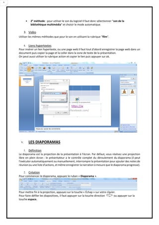 6
 2e
méthode : pour utiliser le son du logiciel il faut donc sélectionner "son de la
bibliothèque multimédia" et choisir le mode automatique.
3. Vidéo
Utiliser les mêmes méthodes que pour le son en utilisant la rubrique "film".
4. Liens hypertextes
Pour insérer un lien hypertexte, ou une page web il faut tout d'abord enregistrer la page web dans un
document puis copier la page et la coller dans la zone de texte de la présentation.
On peut aussi utiliser la rubrique action et copier le lien puis appuyer sur ok.
V. LES DIAPORAMAS
1. Définition
Le diaporama est la projection de la présentation à l’écran. Par défaut, vous réalisez une projection
libre en plein écran : le présentateur a le contrôle complet du déroulement du diaporama (il peut
l’exécuter automatiquement ou manuellement, interrompre la présentation pour ajouter des notes de
réunion ou une liste d’actions, et même enregistrer la narration à mesure que le diaporama progresse).
2. Création
Pour commencer le diaporama, appuyez le ruban « Diaporama ».
Pour mettre fin à la projection, appuyez sur la touche « Échap » sur votre clavier.
Pour faire défiler les diapositives, il faut appuyer sur la touche direction ou appuyer sur la
touche espace.
 