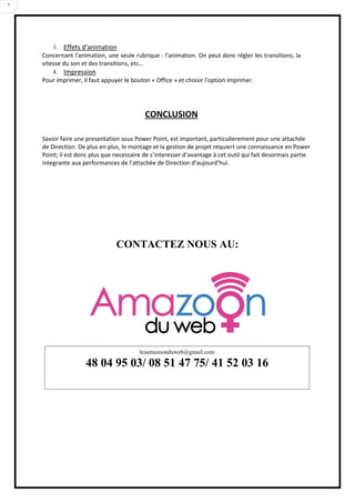 7
3. Effets d'animation
Concernant l'animation, une seule rubrique : l'animation. On peut donc régler les transitions, la
vitesse du son et des transitions, etc…
4. Impression
Pour imprimer, il faut appuyer le bouton « Office » et choisir l'option imprimer.
CONCLUSION
Savoir faire une presentation sous Power Point, est important, particulierement pour une attachée
de Direction. De plus en plus, le montage et la gestion de projet requiert une connaissance en Power
Point; il est donc plus que necessaire de s’interesser d’avantage à cet outil qui fait desormais partie
integrante aux performances de l’attachée de Direction d’aujourd’hui.
CONTACTEZ NOUS AU:
lesamazoonduweb@gmail.com
48 04 95 03/ 08 51 47 75/ 41 52 03 16
 