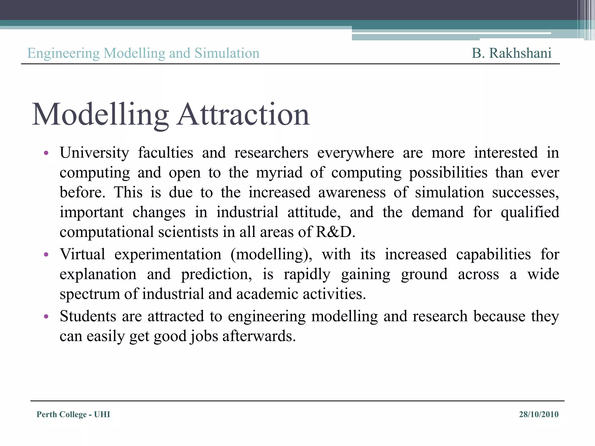 Perth College - UHI 28/10/2010
Engineering Modelling and Simulation B. Rakhshani
Modelling Attraction
• University faculties and researchers everywhere are more interested in
computing and open to the myriad of computing possibilities than ever
before. This is due to the increased awareness of simulation successes,
important changes in industrial attitude, and the demand for qualified
computational scientists in all areas of R&D.
• Virtual experimentation (modelling), with its increased capabilities for
explanation and prediction, is rapidly gaining ground across a wide
spectrum of industrial and academic activities.
• Students are attracted to engineering modelling and research because they
can easily get good jobs afterwards.
 