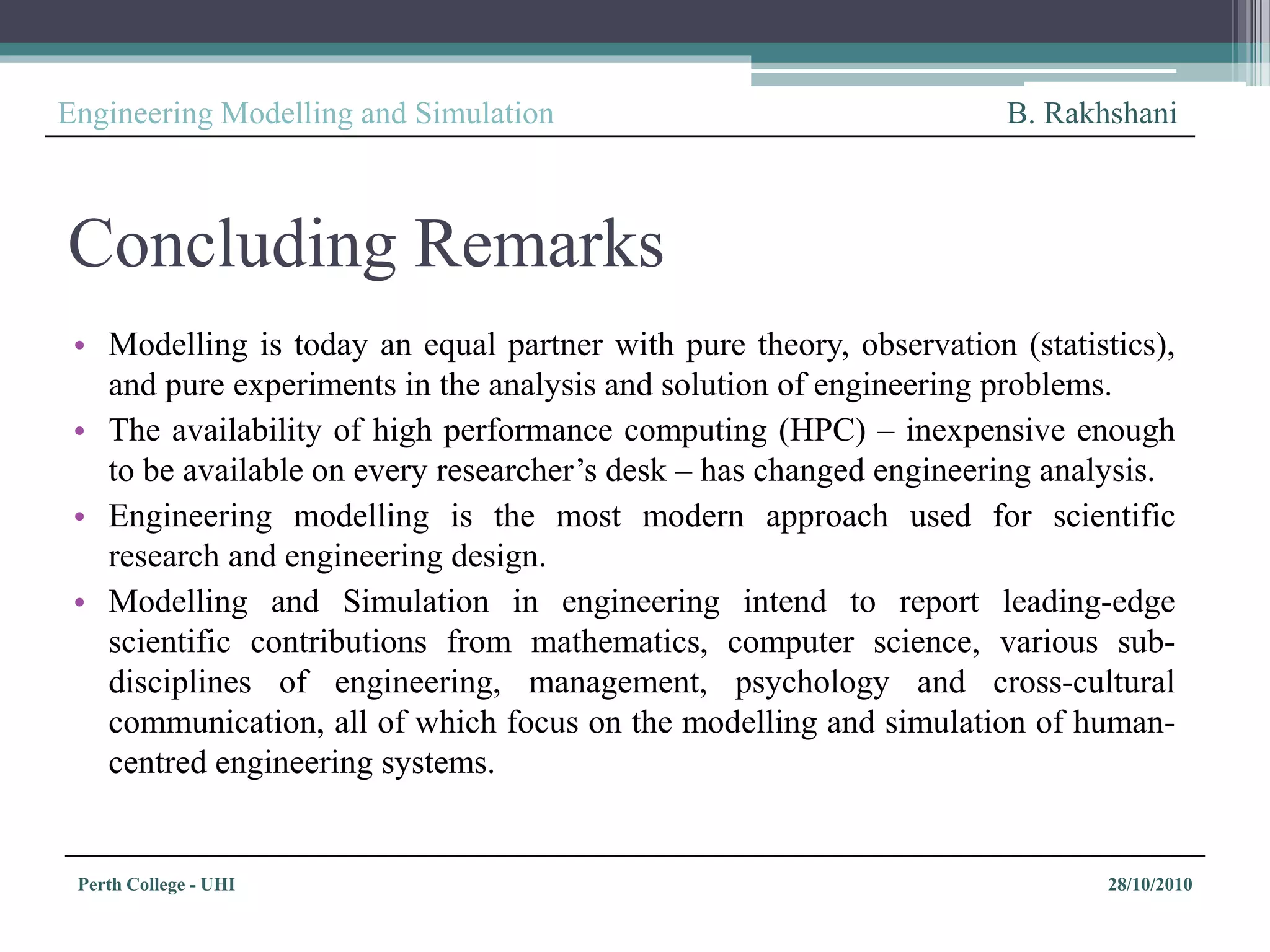 Perth College - UHI 28/10/2010
Engineering Modelling and Simulation B. Rakhshani
Concluding Remarks
• Modelling is today an equal partner with pure theory, observation (statistics),
and pure experiments in the analysis and solution of engineering problems.
• The availability of high performance computing (HPC) – inexpensive enough
to be available on every researcher’s desk – has changed engineering analysis.
• Engineering modelling is the most modern approach used for scientific
research and engineering design.
• Modelling and Simulation in engineering intend to report leading-edge
scientific contributions from mathematics, computer science, various sub-
disciplines of engineering, management, psychology and cross-cultural
communication, all of which focus on the modelling and simulation of human-
centred engineering systems.
 