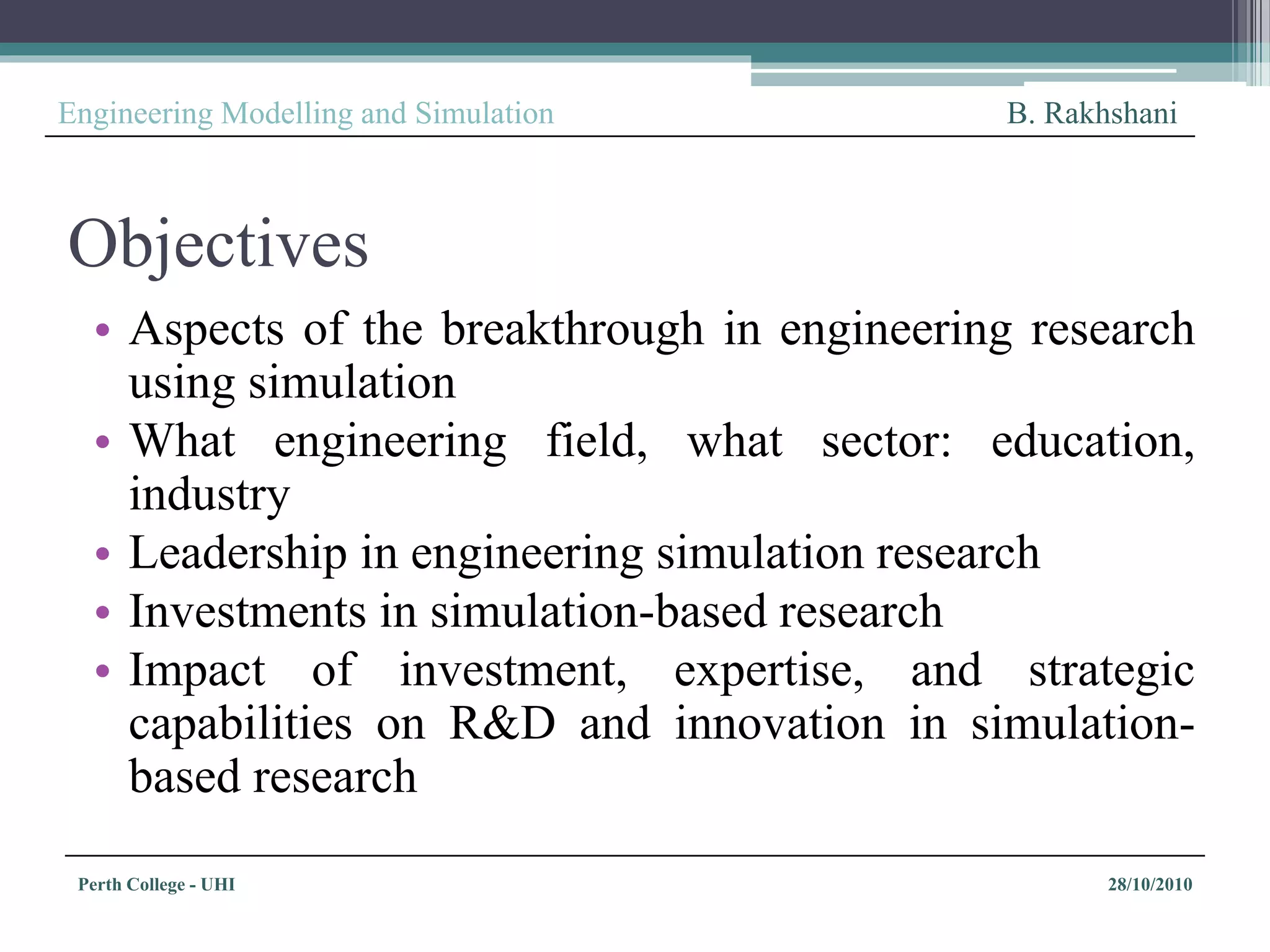 Perth College - UHI 28/10/2010
Engineering Modelling and Simulation B. Rakhshani
Objectives
• Aspects of the breakthrough in engineering research
using simulation
• What engineering field, what sector: education,
industry
• Leadership in engineering simulation research
• Investments in simulation-based research
• Impact of investment, expertise, and strategic
capabilities on R&D and innovation in simulation-
based research
 