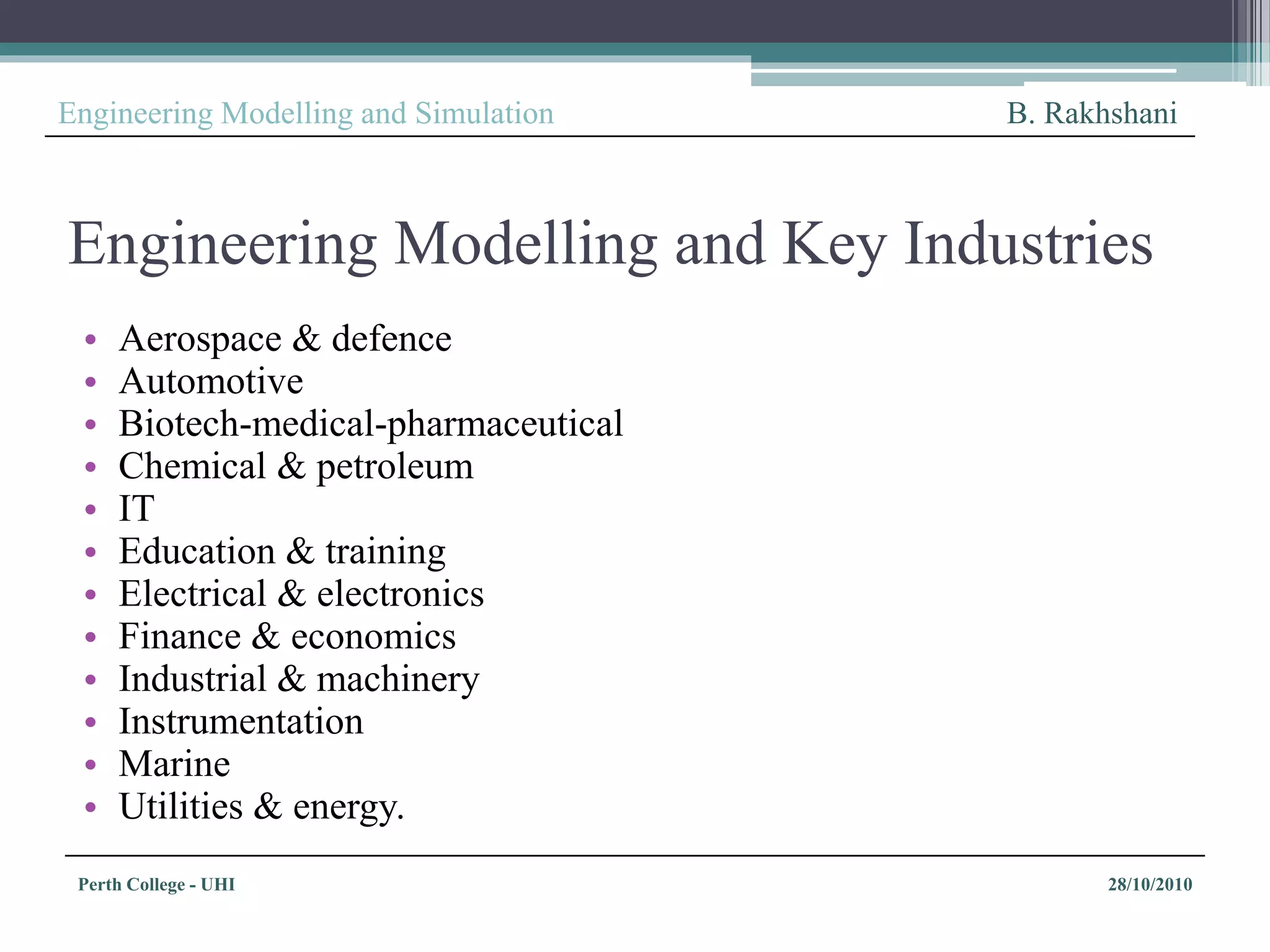 Perth College - UHI 28/10/2010
Engineering Modelling and Simulation B. Rakhshani
Engineering Modelling and Key Industries
• Aerospace & defence
• Automotive
• Biotech-medical-pharmaceutical
• Chemical & petroleum
• IT
• Education & training
• Electrical & electronics
• Finance & economics
• Industrial & machinery
• Instrumentation
• Marine
• Utilities & energy.
 