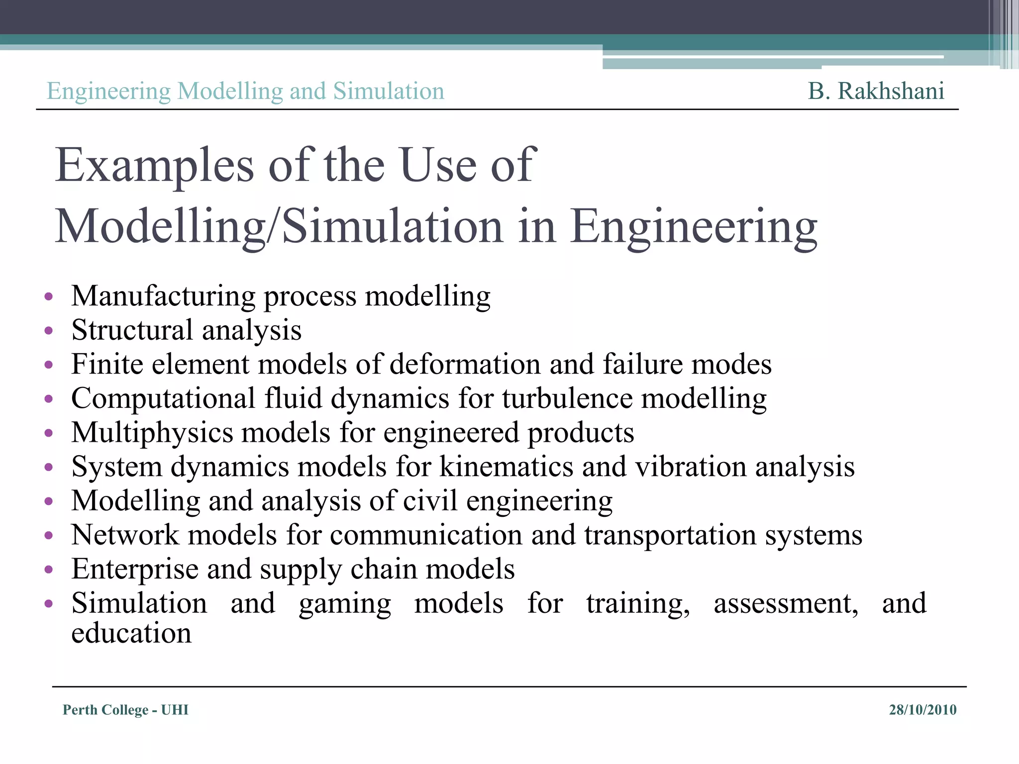 Perth College - UHI 28/10/2010
Engineering Modelling and Simulation B. Rakhshani
Examples of the Use of
Modelling/Simulation in Engineering
• Manufacturing process modelling
• Structural analysis
• Finite element models of deformation and failure modes
• Computational fluid dynamics for turbulence modelling
• Multiphysics models for engineered products
• System dynamics models for kinematics and vibration analysis
• Modelling and analysis of civil engineering
• Network models for communication and transportation systems
• Enterprise and supply chain models
• Simulation and gaming models for training, assessment, and
education
 