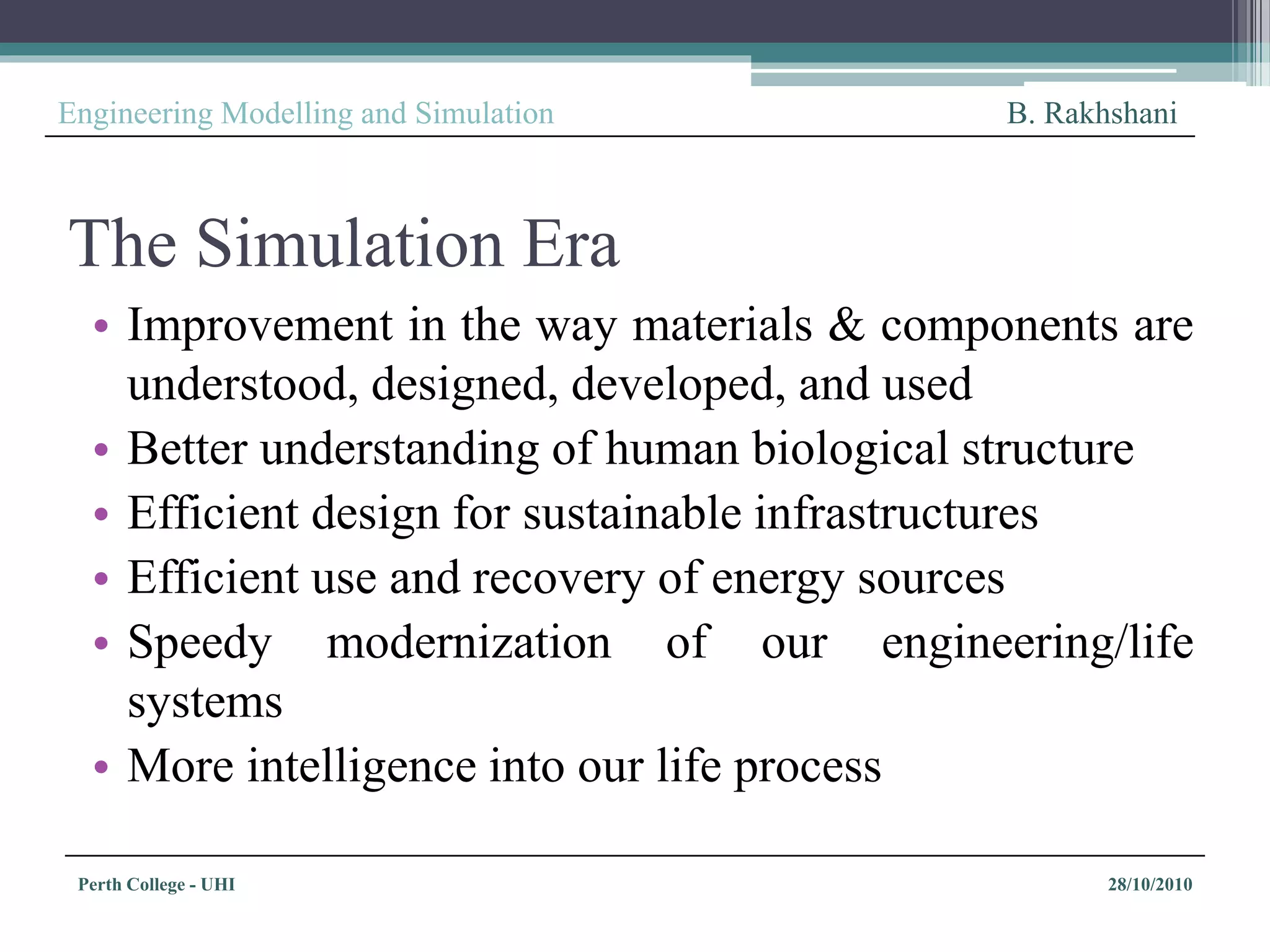 Perth College - UHI 28/10/2010
Engineering Modelling and Simulation B. Rakhshani
The Simulation Era
• Improvement in the way materials & components are
understood, designed, developed, and used
• Better understanding of human biological structure
• Efficient design for sustainable infrastructures
• Efficient use and recovery of energy sources
• Speedy modernization of our engineering/life
systems
• More intelligence into our life process
 