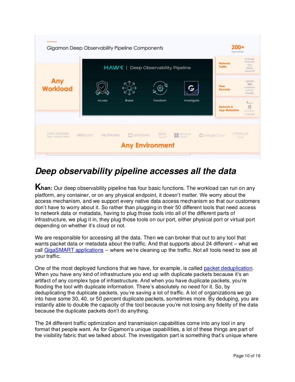 Page 10 of 16
Deep observability pipeline accesses all the data
Khan: Our deep observability pipeline has four basic functions. The workload can run on any
platform, any container, or on any physical endpoint, it doesn’t matter. We worry about the
access mechanism, and we support every native data access mechanism so that our customers
don’t have to worry about it. So rather than plugging in their 50 different tools that need access
to network data or metadata, having to plug those tools into all of the different parts of
infrastructure, we plug it in, they plug those tools on our port, either physical port or virtual port
depending on whether it’s cloud or not.
We are responsible for accessing all the data. Then we can broker that out to any tool that
wants packet data or metadata about the traffic. And that supports about 24 different – what we
call GigaSMART applications -- where we’re cleaning up the traffic. Not all tools need to see all
your traffic.
One of the most deployed functions that we have, for example, is called packet deduplication.
When you have any kind of infrastructure you end up with duplicate packets because it’s an
artifact of any complex type of infrastructure. And when you have duplicate packets, you’re
flooding the tool with duplicate information. There’s absolutely no need for it. So, by
deduplicating the duplicate packets, you’re saving a lot of traffic. A lot of organizations we go
into have some 30, 40, or 50 percent duplicate packets, sometimes more. By deduping, you are
instantly able to double the capacity of the tool because you’re not losing any fidelity of the data
because the duplicate packets don’t do anything.
The 24 different traffic optimization and transmission capabilities come into any tool in any
format that people want. As for Gigamon’s unique capabilities, a lot of these things are part of
the visibility fabric that we talked about. The investigation part is something that’s unique where
 