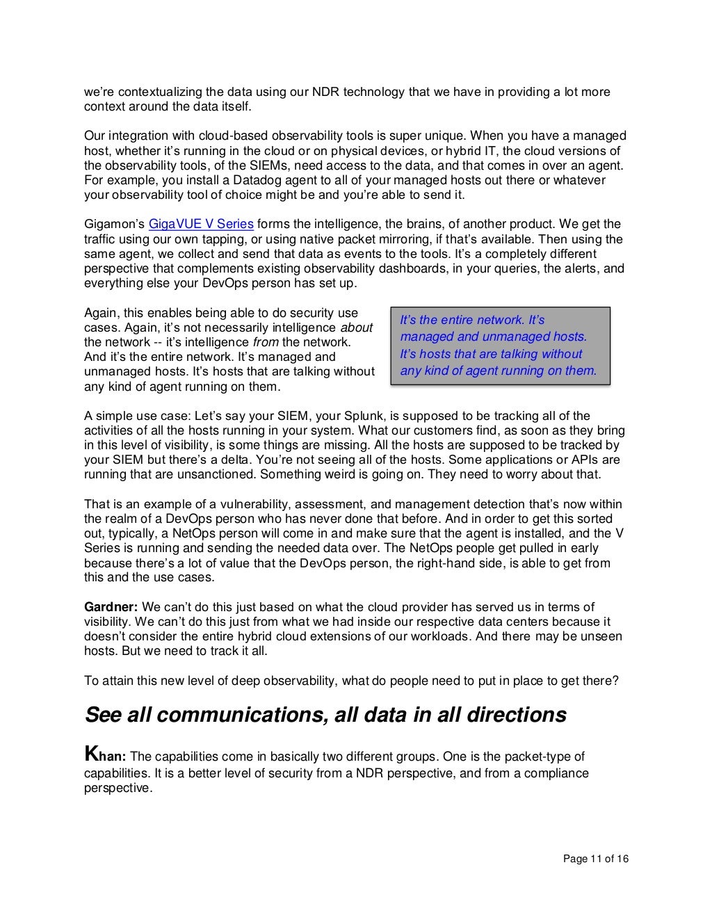 Page 11 of 16
we’re contextualizing the data using our NDR technology that we have in providing a lot more
context around the data itself.
Our integration with cloud-based observability tools is super unique. When you have a managed
host, whether it’s running in the cloud or on physical devices, or hybrid IT, the cloud versions of
the observability tools, of the SIEMs, need access to the data, and that comes in over an agent.
For example, you install a Datadog agent to all of your managed hosts out there or whatever
your observability tool of choice might be and you’re able to send it.
Gigamon’s GigaVUE V Series forms the intelligence, the brains, of another product. We get the
traffic using our own tapping, or using native packet mirroring, if that’s available. Then using the
same agent, we collect and send that data as events to the tools. It’s a completely different
perspective that complements existing observability dashboards, in your queries, the alerts, and
everything else your DevOps person has set up.
Again, this enables being able to do security use
cases. Again, it’s not necessarily intelligence about
the network -- it’s intelligence from the network.
And it’s the entire network. It’s managed and
unmanaged hosts. It’s hosts that are talking without
any kind of agent running on them.
A simple use case: Let’s say your SIEM, your Splunk, is supposed to be tracking all of the
activities of all the hosts running in your system. What our customers find, as soon as they bring
in this level of visibility, is some things are missing. All the hosts are supposed to be tracked by
your SIEM but there’s a delta. You’re not seeing all of the hosts. Some applications or APIs are
running that are unsanctioned. Something weird is going on. They need to worry about that.
That is an example of a vulnerability, assessment, and management detection that’s now within
the realm of a DevOps person who has never done that before. And in order to get this sorted
out, typically, a NetOps person will come in and make sure that the agent is installed, and the V
Series is running and sending the needed data over. The NetOps people get pulled in early
because there’s a lot of value that the DevOps person, the right-hand side, is able to get from
this and the use cases.
Gardner: We can’t do this just based on what the cloud provider has served us in terms of
visibility. We can’t do this just from what we had inside our respective data centers because it
doesn’t consider the entire hybrid cloud extensions of our workloads. And there may be unseen
hosts. But we need to track it all.
To attain this new level of deep observability, what do people need to put in place to get there?
See all communications, all data in all directions
Khan: The capabilities come in basically two different groups. One is the packet-type of
capabilities. It is a better level of security from a NDR perspective, and from a compliance
perspective.
It’s the entire network. It’s
managed and unmanaged hosts.
It’s hosts that are talking without
any kind of agent running on them.
 