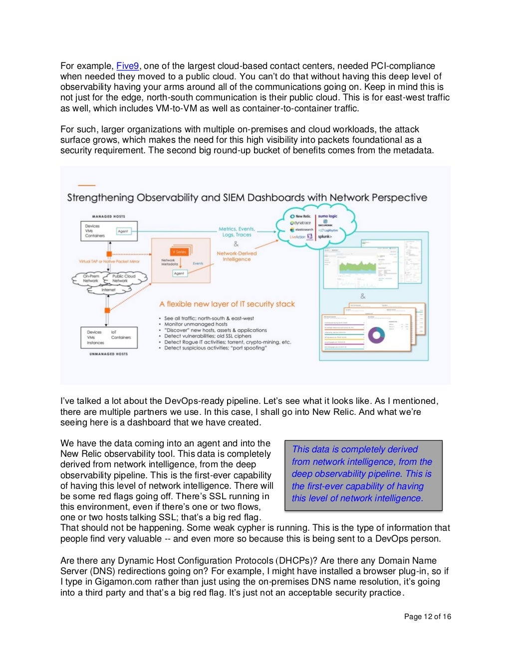 Page 12 of 16
For example, Five9, one of the largest cloud-based contact centers, needed PCI-compliance
when needed they moved to a public cloud. You can’t do that without having this deep level of
observability having your arms around all of the communications going on. Keep in mind this is
not just for the edge, north-south communication is their public cloud. This is for east-west traffic
as well, which includes VM-to-VM as well as container-to-container traffic.
For such, larger organizations with multiple on-premises and cloud workloads, the attack
surface grows, which makes the need for this high visibility into packets foundational as a
security requirement. The second big round-up bucket of benefits comes from the metadata.
I’ve talked a lot about the DevOps-ready pipeline. Let’s see what it looks like. As I mentioned,
there are multiple partners we use. In this case, I shall go into New Relic. And what we’re
seeing here is a dashboard that we have created.
We have the data coming into an agent and into the
New Relic observability tool. This data is completely
derived from network intelligence, from the deep
observability pipeline. This is the first-ever capability
of having this level of network intelligence. There will
be some red flags going off. There’s SSL running in
this environment, even if there’s one or two flows,
one or two hosts talking SSL; that’s a big red flag.
That should not be happening. Some weak cypher is running. This is the type of information that
people find very valuable -- and even more so because this is being sent to a DevOps person.
Are there any Dynamic Host Configuration Protocols (DHCPs)? Are there any Domain Name
Server (DNS) redirections going on? For example, I might have installed a browser plug-in, so if
I type in Gigamon.com rather than just using the on-premises DNS name resolution, it’s going
into a third party and that’s a big red flag. It’s just not an acceptable security practice.
This data is completely derived
from network intelligence, from the
deep observability pipeline. This is
the first-ever capability of having
this level of network intelligence.
 